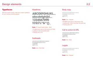 Typefaces Headlines
Call to action  URL
Legals
Font: Arial - Bold
Font: Arial - Regular
Font: ITC Avant Garde Gothic - Bold
• Smallest point size on A6 format is 23.75pt
• Leading is set purposefully tight
• Tracking set at -40
Subheads
Font: Arial - Bold Italic
Body copy
Font: Arial - Regular
• Smallest point size on A6 format is 7pt
• Leading set 1.5/2pt more than the point size
• Tracking set at 10
ABCDEFGHIJKL...
abcdefghijkl...
1234567890
!@£$%^*()_
ABCDEFGHIJKLMNOPQRSTUVWXYZ
abcdefghijklmnopqrstuvwxyz
1234567890
!@£$%^*()_
ABCDEFGHIJKLMNOPQRSTUVWXYZ
abcdefghijklmnopqrstuvwxyz
1234567890
!@£$%^*()_
ABCDEFGHIJKLMNOPQRSTUVWXYZ
abcdefghijklmnopqrstuvwxyz
1234567890
!@£$%^*()_
ABCDEFGHIJKLMNOPQRSTUVWXYZ
abcdefghijklmnopqrstuvwxyz
1234567890
!@£$%^*()_
We have chosen strong, clean and modern typefaces
for use in all our communications.
2.2Design elements
 
