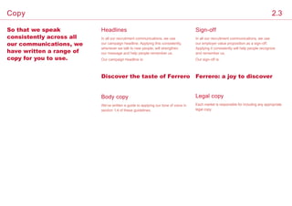 Headlines
Legal copy
So that we speak
consistently across all
our communications, we
have written a range of
copy for you to use.
In all our recruitment communications, we use
our campaign headline. Applying this consistently,
whenever we talk to new people, will strengthen
our message and help people remember us.
Our campaign headline is:
Each market is responsible for including any appropriate
legal copy.
Discover the taste of Ferrero
Sign-off
In all our recruitment communications, we use
our employer value proposition as a sign-off.
Applying it consistently will help people recognize
and remember us.
Our sign-off is:
Ferrero: a joy to discover
Body copy
We’ve written a guide to applying our tone of voice in
section 1.4 of these guidelines.
2.3Copy
 
