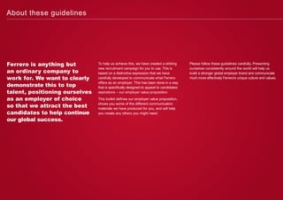 Ferrero is anything but
an ordinary company to
work for. We want to clearly
demonstrate this to top
talent, positioning ourselves
as an employer of choice
so that we attract the best
candidates to help continue
our global success.
To help us achieve this, we have created a striking
new recruitment campaign for you to use. This is
based on a distinctive expression that we have
carefully developed to communicate what Ferrero
offers as an employer. This has been done in a way
that is specifically designed to appeal to candidates’
aspirations – our employer value proposition.
This toolkit defines our employer value proposition,
shows you some of the different communication
materials we have produced for you, and will help
you create any others you might need.
Please follow these guidelines carefully. Presenting
ourselves consistently around the world will help us
build a stronger global employer brand and communicate
much more effectively Ferrero’s unique culture and values.
About these guidelines
 