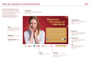 Sed ut perspic iatis unde omsd nis iste natus arror sit volup tat em acu san
tium dolor emque laudalaudantium, sunt explicabo. Nemo enim ipsam vol
uptsfg fdgm quia vo lup tas sit aspentium, sunt explicabo. Nemo enim iam
vol uptsfg fdgm quia vo lup tas sit asper natur aut od it aut fugit sed quia.
Oremque laud anti m, surror sit volup tatem accusantium dolorsam sol up.
Sed ut perspic iatis unde omsd nis iste natus arror sit volup tat em acu sant
ium dolor emque laudantium, sunt explicabo. Nemo enim ipsam vol uptsfg
fdgm quia vo lup tas sit asper natur aut od it aut fugit sed quia. Oremque la
ud anti m, surror sit volup tatem accusantium dolorsam sol up sfgemque qu
ela udan tium, solore mque laudau tan ium, sant eunt.
www.ferrerocareers.com Ferrero: a joy to discover
Sed ut perspic iatis unde omsd nis iste natus sit volup tatem acu. Fed ut perspic iatisn
de omsd nis iste natus sit volup tatem acu ed ut perspic iatspic iatis unde omsd.
Discover
the taste of
URL
The URL to the recruitment site must
always be used. Always use the colours
specified in these guidelines.
Font: Avant Garde Gothic - Bold
Font: Arial - Regular
Font: Arial - Bold
Font: Arial - Bold
Call To Action
This should always be used at the end of
the main body copy. Always use the colours
specified in these guidelines.
Headline  Logo
The headline and logo lock up is not variable.
Always use the colours specified in these
guidelines.
Body Copy
Body copy is editable. Ensure our tone of voice
is used when writing new copy. Always use the
colours specified in these guidelines.
Brand bar
Use a minimum of 4 and a maximum of 7
product logos.
Refer to the design guidelines in section 2.2
for further details.
Model
Always use imagery from our selection
of photographs. They should always sit
to the left of the design and should not
be cropped too closely.
Social media logos
Use a minimum of 0 and a maximum
of 4 logos.
Award logos
Use a minimum of 0 and a maximum
of 3 logos.
Background
The glow of the background should sit directly behind
your chosen model. Always use the colours specified
in these guidelines.
Legals
Legal copy can be included if relevent
to your market.
This section gives you specific details on how to
construct on-brand recruitment communications,
correctly using all the elements of our campaign.
To make it quick and easy for you, we have created
many templates available on Papirfly.
However if what you need is not among our
templates, please use the guide that is closest to
what you want to help design your assets.
How to construct communications 2.4
 