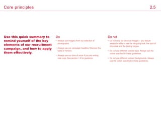 Use this quick summary to
remind yourself of the key
elements of our recruitment
campaign, and how to apply
them effectively.
Do
• Always use imagery from our selection of
photographs.
• Always use our campaign headline ‘Discover the
taste of Ferrero’.
• Always use our tone of voice if you are writing
new copy. See section 1.4 for guidance.
Do not
• Do not crop too close on images – you should
always be able to see the intriguing look, the spot of
chocolate and the tasting tongue.
• Do not use different colored type. Always use the
colors specified in these guidelines.
• Do not use different colored backgrounds. Always
use the colors specified in these guidelines.
2.5Core principles
 