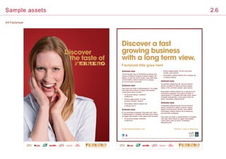 A4 Factsheet
Sample assets 2.6
Discover
the taste of
Factsheet title goes here
Sed ut perspic iatis unde omsd nis iste n tatem acu fed ut peratus sit volup tatem acu fed ut perspic is unde tatem acu fed ut per omsit volup tatem acu ed ut perspic iatis unde d nis is.
www.ferrerocareers.com 	 Ferrero: a joy to discover
Subhead style
This is sample copy for illustrative purposes only.
Tempor incididunt ut labore et dolore magna nisi
aliqua. Ut enim ad minim veniam, quis nostr esse
ud exercitation ullamco laboris nisi ut aliquip
ex ea commodo consequat.
Subhead style
Duis aute irure dolor in reprehenderit in vol uptate
velit esse cillum dolore eu fugiat nulla pariatur.
Lorem ipsum dolor sit amet.
•	Do eiusmod tempor incididunt
ut labore et.
•	Dolore magna aliqua. Ut enim
ad minim veniam, nostrud.
•	Exercitation ullamco laboris nisi
ut aliquip nisi ut.
Subhead style
Ex ea commodo consequat. Duis aute irure dolor
in reprehenderit in voluptate velit esse cillum dolore
eu fugiat nulla pariatur. Lorem ipsum dolor sit amet.
•	Do eiusmod tempor incididunt
ut labore et.
•	Dolore magna aliqua. Ut enim ad minim
veniam, quis nostrud.
•	Exercitation ullamco laboris nisi ut aliquip nisi
ut ullamco laboris.
Subhead style
Consectetur adipisicing elit, sed do eiusmod
tempor incididunt ut labore et dolore magna
aliqua. Enim ad minim veniam, quis nostrud.
Exercitation ullamco laboris nisi ut aliquip ex ea
commodo consequat. Duis aute irure dolor in
reprehenderit in voluptate velit esse cillum dolore
eu fugiat nulla pariatur. Lorem ipsum dolor sit
amet, consectetur adipisicing elit.
Subhead style
Consectetur adipisicing elit, sed do eiusmod
tempor incididunt ut labore et dolore magna
aliqua. Enim ad minim veniam, quis nostrud.
Exercitation ullamco laboris nisi ut aliquip ex
ea commodo consequat.
Duis aute irure dolor in reprehenderit in voluptate
velit esse cillum dolore eu fugiat nulla pariatur.
Lorem ipsum dolor sit amet, consectetur
adipisicing elit.
Discover a fast
growing business
with a long term view.
 