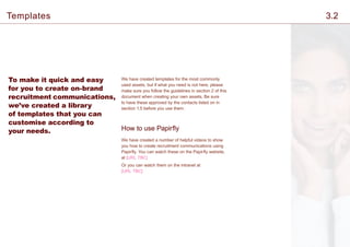 To make it quick and easy
for you to create on-brand
recruitment communications,
we’ve created a library
of templates that you can
customise according to
your needs.
We have created templates for the most commonly
used assets, but if what you need is not here, please
make sure you follow the guidelines in section 2 of this
document when creating your own assets. Be sure
to have these approved by the contacts listed on in
section 1.5 before you use them.
How to use Papirfly
We have created a number of helpful videos to show
you how to create recruitment communications using
Papirfly. You can watch these on the Papirfly website,
at [URL TBC]
Or you can watch them on the intranet at
[URL TBC]
Templates 3.2
 