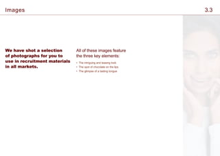 We have shot a selection
of photographs for you to
use in recruitment materials
in all markets.
All of these images feature
the three key elements:
• The intriguing and teasing look
• The spot of chocolate on the lips
• The glimpse of a tasting tongue
Images 3.3
 