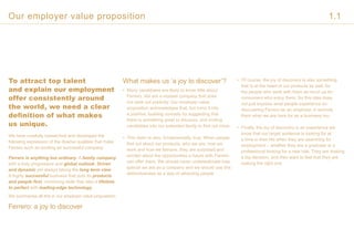 To attract top talent
and explain our employment
offer consistently around
the world, we need a clear
definition of what makes
us unique.
We have carefully researched and developed the
following expression of the diverse qualities that make
Ferrero such an exciting an successful company:
Ferrero is anything but ordinary. A family company
with a truly progressive and global outlook. Driven
and dynamic yet always taking the long term view.
A highly successful business that puts its products
and people first, combining skills that take a lifetime
to perfect with leading-edge technology.
We summarise all this in our employer value proposition:
Ferrero: a joy to discover
What makes us ‘a joy to discover’?
• Many candidates are likely to know little about
Ferrero. We are a modest company that does
not seek out publicity. Our employer value
proposition acknowledges that, but turns it into
a positive, building curiosity by suggesting that
there is something great to discover, and inviting
candidates into our extended family to find out more.
• This claim is also, fundamentally, true. When people
find out about our products, who we are, how we
work and how we behave, they are surprised and
excited about the opportunities a future with Ferrero
can offer them. We should never underestimate how
special we are as a company and we should use this
distinctiveness as a way of attracting people.
• Of course, the joy of discovery is also something
that is at the heart of our products as well, for
the people who work with them as much as for
consumers who enjoy them. So this idea does
not just express what people experience on
discovering Ferrero as an employer, it reminds
them what we are here for as a business too.
• Finally, the joy of discovery is an experience we
know that our target audience is looking for at
a time in their life when they are searching for
employment – whether they are a graduate or a
professional looking for a new role. They are making
a big decision, and they want to feel that they are
making the right one
Our employer value proposition 1.1
 