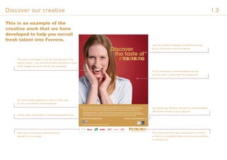 Discover
the taste of
Sed ut perspiciatis unde omnis iste natus error sit voluptatem acc usan tium dolo remque lau da ntium,
totam rem aperiam, eaque ipsa quae ab illo inventore verita t is et quasi ar chite cto beatae vitae dicta su
nt explicabo. Nemo enim ipsam voluptatem quia voluptas sit aspernatur aut odit aut fugit, sed quia
Consequuntrat voluptatem. Ut enim ad minima veniam, quis nos trum ex erci tation em ullam corpo ris
suscipit laboriosam, nisi ut aliquid ex ea commodi consequatur? Quis autem vel eum iure reprehenerit qui
in ea voluptate velit esse quam nihil molestiae consequatur, vel illum qui dolorem eum fugiat
www.ferrerocareers.com Ferrero: a joy to discover
Sed ut perspic iatis unde omsd nis iste natus sit volup tatem acu fed ut perspic is
unde omsit volup tatem acu ed ut perspic iatis unde omsd nis iste natus sit volup.
This is an example of the
creative work that we have
developed to help you recruit
fresh talent into Ferrero.
We have written guidance on how to write copy
for your recruitment communications.
Here you can show the brands that are
relevant in your market.
Use this headline message consistently across
all our recruitment communications.
All our recruitment communications should
use this warm, passionate red background.
The most prominent logo must always be Ferrero,
so that it is completely clear who the communication
is coming from.
Always push candidates to www.ferrerocareers.com
You should sign off all our recruitment communications
with the line ‘Ferrero: a joy to discover.’
The spot of chocolate on the lips; the glimpse of the
tasting tongue – you will find all these elements in each
of the images we have shot for this campaign.
Discover our creative 1.3
 