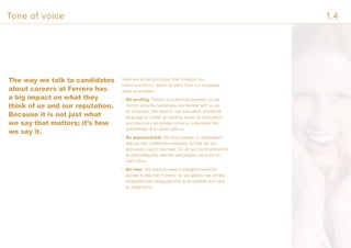 The way we talk to candidates
about careers at Ferrero has
a big impact on what they
think of us and our reputation.
Because it is not just what
we say that matters; it’s how
we say it.
Here are some principles that underpin our
communications, which all stem from our employer
value proposition.
• Be exciting. Ferrero is a discreet business so we
cannot assume candidates are familiar with us as
an employer. We need to use evocative, emotional
language to create an exciting sense of exploration
and discovery as people come to understand the
possibilities of a career with us.
• Be approachable. We want people to understand
that we are a welcome company, so that we are
genuinely a joy to discover. So all our communications
should reflect the warmth and respect we have for
each other.
• Be clear. We want to make it straightforward for
people to discover Ferrero, so we always use simple,
straightforward language that is accessible and easy
to understand.
Tone of voice 1.4
 
