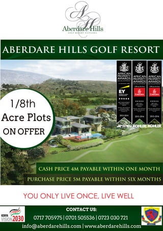 ABERDARE HILLS GOLF RESORT
AFRICA
CASH PRICE 4M PAYABLE WITHIN ONE MONTH
PURCHASE PRICE 5M PAYABLE WITHIN SIX MONTHS
YOU ONLY LIVE ONCE, LIVE WELL
info@aberdarehills.com | www.aberdarehills.com
0717 705975 | 0701 505536 | 0723 030 721
CONTACT US:
1/8th
Acre Plots
ON OFFER
 