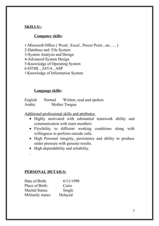 SKILLS:-
Computer skills:
1-Microsoft Office ( Word , Excel , Power Point , etc….. )
2-Database and File System
3-System Analysis and Design
4-Advanced System Design
5-Knowledge of Operating System
6-HTML , JAVA , ASP
7-Knowledge of Information System
Language skills:
English Normal Written, read and spoken.
Arabic Mother Tongue
Additional professional skills and attributes:
• Highly motivated with substantial teamwork ability and
communication with team members
• Flexibility to different working conditions along with
willingness to perform outside calls.
• High Personal integrity, persistence and ability to produce
under pressure with genuine results.
• High dependability and reliability.
.
PERSONAL DETAILS:
Date of Birth: 6/11/1990
Place of Birth: Cairo
Marital Status: Single
Militarily status: Delayed
2
 