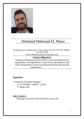 Mohamed Mahmoud EL Mansy
22 Hamdy street shoubra masr Cairo, Egypt Tel- 02 22375530 Mobile –
012 05575570
Email: Mohamedelmansy39@yahoo.com
Career Objective:
Seeking a challenging position within a successful professional
organization, with opportunity for growth and development, and
where advancement is based on professional skills and personal
contributions
Experience
1-terranona 'assistant manager'
2- LC Waikiki “cashier” 2 years
3- Magic soft
EDUCATION:-
Studying at Institute of Social Service in nasr city
1
 