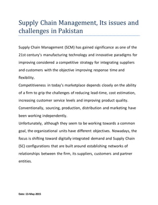 Date: 13-May-2015
Supply Chain Management, Its issues and
challenges in Pakistan
Supply Chain Management (SCM) has gained significance as one of the
21st century’s manufacturing technology and innovative paradigms for
improving considered a competitive strategy for integrating suppliers
and customers with the objective improving response time and
flexibility.
Competitiveness in today’s marketplace depends closely on the ability
of a firm to grip the challenges of reducing lead-time, cost estimation,
increasing customer service levels and improving product quality.
Conventionally, sourcing, production, distribution and marketing have
been working independently.
Unfortunately, although they seem to be working towards a common
goal, the organizational units have different objectives. Nowadays, the
focus is shifting toward digitally integrated demand and Supply Chain
(SC) configurations that are built around establishing networks of
relationships between the firm, its suppliers, customers and partner
entities.
 