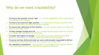Why do we want traceability?
1. To ensure the solution is built right - i.e. all the capabilities in the requirements
are working in the solution
2. To ensure we build the right solution - i.e. there are no excess features in the
solution which were not asked for by the customer
3. To ensure the coherence of the solution - i.e. the solution works as a whole and
doesn’t contradict itself
4. To help manage change and risk – e.g. by ensuring all project elements relating
to a change are updated at the same time
5. To assess the impact of change - to be able to correctly identify all project
elements affected by a change as quickly and efficiently as possible
6. To prove we have delivered what we were contractually requested to deliver –
in case the customer believes that the contract has not been met
7. For regulatory compliance – some projects, for example in the medical industry
require traceability to be documented for regulatory purposes
 