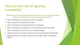 What are the risks of ignoring
traceability?
“Research has shown that inadequate traceability is an important contributing
factor to software project failures and budget overruns”*
 Risk of wasting time creating unwanted functionality
 Risk of solution not meeting client needs
 Risk of the solution not being consistent or integrated
 Risk of wasting time/ making errors in assessing the impact of change
 Risk of confusion on project due to unmanaged change
 Inability to prove the solution meets the contractually agreed requirements
 Risk of wasting time trying to understand the product when investigating
defects
 