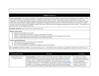  
 
 
Sample Lesson Arc 
Context for the lesson:  ​This multi­day learning arc is designed to help students identify methods for organizing and developing their own memoirs.  At this 
point students should have demonstrated proficiency in identifying characteristics of a memoir, identifying a variety of organizational techniques, and 
completing a close reading that emphasizes linguistic techniques that lead to identifying tone.  After completing Instructional Activity #4, students will begin 
drafting their personal memoirs using the feedback on organization and language (tone) provided by the teacher and structured peer conferences to conduct 
revisions. They will use both forms of feedback to submit a final copy of the memoir with an appropriate organizational structure and tone.  This narrative will 
provide the basis for their digital story later on.  
Standards Addressed:  ​RI.9­10.2, RI.9­10.3, RI.9­10.4, RI.9­10.5 
Students will be able to… 
● Identify the central theme of a memoir. 
● Identify the organizational structure of a memoir using the table of contents. 
● Identify a rich passage in the text and complete a close reading, focusing on the use of language to convey tone. 
● Identify a logical organizational structure and tone for their personal memoir. 
Lesson Essential Question(s): 
● What variety of ways can a non­fiction text be organized? 
● How does specific language impact tone? 
● How can I use published texts to guide my development as a writer of a memoir? 
Key vocabulary to preview or review:  ​organizational techniques (e.g., chronological, order of importance, geographical, comparison), motif, theme, tone 
 
Instructional Activity  Directions  Assessment 
Instructional Activity #1: 
Memoir Carousel 
Advance Planning​:  With the assistance of the media specialist or librarian, select at least 
one memoir per student from the school library collection (make additions as needed) to 
allow for a variety of organizational and linguistic styles indicating tone. On the day of 
instruction place on memoir on each student desk.  Make copies of this ​graphic organizer 
for students to take notes.  It will be helpful to arrange desks or tables in a circular fashion, 
if possible.  It is also highly recommended that the teacher (and hopefully the librarian) 
preview each book and complete the student graphic organizer for each book for feedback.  
As students are working, 
provide guided instruction as 
needed to ensure that they are 
correctly identifying 
organizational structures of 
each text.  Also look for 
textual evidence as they 
 