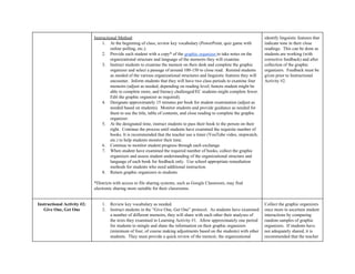  
Instructional Method​:   
1. At the beginning of class, review key vocabulary (PowerPoint, quiz game with 
online polling, etc.).   
2. Provide each student with a copy* of the ​graphic organizer ​to take notes on the 
organizational structure and language of the memoirs they will examine.   
3. Instruct students to examine the memoir on their desk and complete the graphic 
organizer and select a passage of around 100­150 to close read.  Remind students 
as needed of the various organizational structures and linguistic features they will 
encounter.  Inform students that they will have two class periods to examine four 
memoirs (adjust as needed, depending on reading level; honors student might be 
able to complete more, and literacy challenged/EC students might complete fewer. 
Edit the graphic organizer as required). 
4. Designate approximately 15 minutes per book for student examination (adjust as 
needed based on students).  Monitor students and provide guidance as needed for 
them to use the title, table of contents, and close reading to complete the graphic 
organizer. 
5. At the designated time, instruct students to pass their book to the person on their 
right.  Continue the process until students have examined the requisite number of 
books. It is recommended that the teacher use a timer (YouTube video, stopwatch, 
etc.) to help students monitor their time.  
6. Continue to monitor student progress through each exchange. 
7. When student have examined the required number of books, collect the graphic 
organizers and assess student understanding of the organizational structure and 
language of each book for feedback only.  Use school appropriate remediation 
methods for students who need additional instruction. 
8. Return graphic organizers to students 
 
*Districts with access to file sharing systems, such as Google Classroom, may find 
electronic sharing more suitable for their classrooms.   
  
identify linguistic features that 
indicate tone in their close 
readings.  This can be done as 
students are working (with 
corrective feedback) and after 
collection of the graphic 
organizers.  Feedback must be 
given prior to Instructional 
Activity #2. 
Instructional Activity #2: 
Give One, Get One 
1. Review key vocabulary as needed. 
2. Instruct students in the “Give One, Get One” protocol.  As students have examined 
a number of different memoirs, they will share with each other their analyses of 
the texts they examined in Learning Activity #1.  Allow approximately one period 
for students to mingle and share the information on their graphic organizers 
(minimum of four, of course making adjustments based on the students) with other 
students.  They must provide a quick review of the memoir, the organizational 
Collect the graphic organizers 
once more to ascertain student 
interactions by comparing 
random samples of graphic 
organizers.  If students have 
not adequately shared, it is 
recommended that the teacher 
 