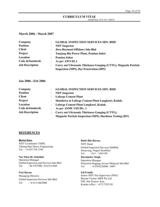 Page 10 of 10
CURRICULUM VITAE
ZulkifliOmar PCN NO: 300639
March 2006 - March 2007
Company  GLOBAL INSPECTION SERVICES SDN. BHD
Position  NDT Inspector
Client  Jiwa Harmoni Offshore Sdn Bhd
Project  Tanjung Bin Power Plant, Pontian Johor
Location  Pontian Johor
Code &Standards  As per AWS D1.1
Job Description  Carry out Ultrasonic Thickness Gauging (UTTG), Magnetic Particle
Inspection (MPI), Dye Penetration (DPI)
Jan 2006 - Feb 2006
Company  GLOBAL INSPECTION SERVICES SDN. BHD
Position  NDT Inspector
Client  Lafarge Cement Plant
Project  Shutdown at Lafarge Cement Plant Langkawi, Kedah.
Location  Lafarge Cement Plant Langkawi, Kedah.
Code &Standards  As per ASME VIII Div. 1
Job Description  Carry out Ultrasonic Thickness Gauging (UTTG),
Magnetic Particle Inspection (MPI), Hardness Testing (HT)
REFERENCES
Mohd Sam,
NDT Coordinator THHE
Tabung Haji Heavy Engineering.
Tel: - +6 019 758 1540
Badri Bin Harun,
NDT Head,
Global Inspection Services SdnBhd,
Senawang, Negeri Sembilan
Tel : 013 – 3243199
Nur Elisa Bt Abdullah
Operation Manager
Global Inspection and Services Sdn.Bhd
Tel : 06 6797900 / 0163161888
Harminder Singh
Operation Manager
Protection Rigging Access Malaysia Sdn.Bhd
Tel : +6 0392226806 / 6807
Fozi Harun
Managing Director,
Global Inspection Services Sdn Bhd.
Tel : +6 013-6665000
Gil Frialde
Senior NDT Site Supervisor (PNG)
Bureau Veritas AIRS Pty Ltd
OSL Site Project Area
Kutubu office : +675 2782150
 