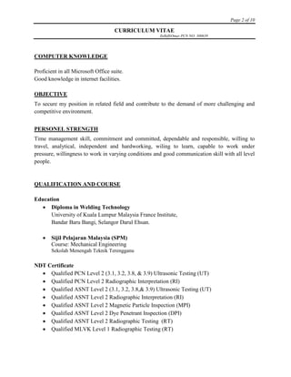 Page 2 of 10
CURRICULUM VITAE
ZulkifliOmar PCN NO: 300639
COMPUTER KNOWLEDGE
Proficient in all Microsoft Office suite.
Good knowledge in internet facilities.
OBJECTIVE
To secure my position in related field and contribute to the demand of more challenging and
competitive environment.
PERSONEL STRENGTH
Time management skill, commitment and committed, dependable and responsible, willing to
travel, analytical, independent and hardworking, wiling to learn, capable to work under
pressure, willingness to work in varying conditions and good communication skill with all level
people.
QUALIFICATION AND COURSE
Education
 Diploma in Welding Technology
University of Kuala Lumpur Malaysia France Institute,
Bandar Baru Bangi, Selangor Darul Ehsan.
 Sijil Pelajaran Malaysia (SPM)
Course: Mechanical Engineering
Sekolah Menengah Teknik Terengganu
NDT Certificate
 Qualified PCN Level 2 (3.1, 3.2, 3.8, & 3.9) Ultrasonic Testing (UT)
 Qualified PCN Level 2 Radiographic Interpretation (RI)
 Qualified ASNT Level 2 (3.1, 3.2, 3.8,& 3.9) Ultrasonic Testing (UT)
 Qualified ASNT Level 2 Radiographic Interpretation (RI)
 Qualified ASNT Level 2 Magnetic Particle Inspection (MPI)
 Qualified ASNT Level 2 Dye Penetrant Inspection (DPI)
 Qualified ASNT Level 2 Radiographic Testing (RT)
 Qualified MLVK Level 1 Radiographic Testing (RT)
 