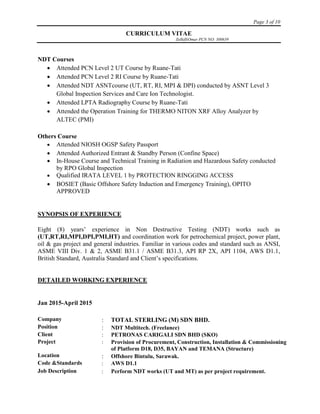 Page 3 of 10
CURRICULUM VITAE
ZulkifliOmar PCN NO: 300639
NDT Courses
 Attended PCN Level 2 UT Course by Ruane-Tati
 Attended PCN Level 2 RI Course by Ruane-Tati
 Attended NDT ASNTcourse (UT, RT, RI, MPI & DPI) conducted by ASNT Level 3
Global Inspection Services and Care Ion Technologist.
 Attended LPTA Radiography Course by Ruane-Tati
 Attended the Operation Training for THERMO NITON XRF Alloy Analyzer by
ALTEC (PMI)
Others Course
 Attended NIOSH OGSP Safety Passport
 Attended Authorized Entrant & Standby Person (Confine Space)
 In-House Course and Technical Training in Radiation and Hazardous Safety conducted
by RPO Global Inspection
 Qualified IRATA LEVEL 1 by PROTECTION RINGGING ACCESS
 BOSIET (Basic Offshore Safety Induction and Emergency Training), OPITO
APPROVED
SYNOPSIS OF EXPERIENCE
Eight (8) years’ experience in Non Destructive Testing (NDT) works such as
(UT,RT,RI,MPI,DPI,PMI,HT) and coordination work for petrochemical project, power plant,
oil & gas project and general industries. Familiar in various codes and standard such as ANSI,
ASME VIII Div. 1 & 2, ASME B31.1 / ASME B31.3, API RP 2X, API 1104, AWS D1.1,
British Standard, Australia Standard and Client’s specifications.
DETAILED WORKING EXPERIENCE
Jan 2015-April 2015
Company  TOTAL STERLING (M) SDN BHD.
Position  NDT Multitech. (Freelance)
Client  PETRONAS CARIGALI SDN BHD (SKO)
Project  Provision of Procurement, Construction, Installation & Commissioning
of Platform D18, D35, BAYAN and TEMANA (Structure)
Location  Offshore Bintulu, Sarawak.
Code &Standards  AWS D1.1
Job Description  Perform NDT works (UT and MT) as per project requirement.
 