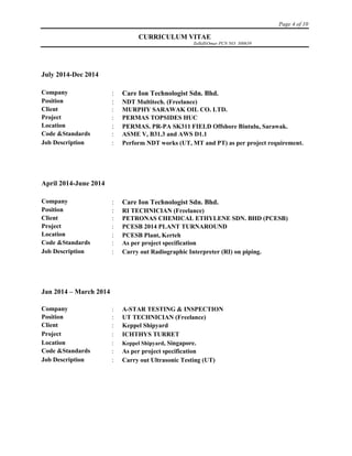 Page 4 of 10
CURRICULUM VITAE
ZulkifliOmar PCN NO: 300639
July 2014-Dec 2014
Company  Care Ion Technologist Sdn. Bhd.
Position  NDT Multitech. (Freelance)
Client  MURPHY SARAWAK OIL CO. LTD.
Project  PERMAS TOPSIDES HUC
Location  PERMAS. PR-PA SK311 FIELD Offshore Bintulu, Sarawak.
Code &Standards  ASME V, B31.3 and AWS D1.1
Job Description  Perform NDT works (UT, MT and PT) as per project requirement.
April 2014-June 2014
Company  Care Ion Technologist Sdn. Bhd.
Position  RI TECHNICIAN (Freelance)
Client  PETRONAS CHEMICAL ETHYLENE SDN. BHD (PCESB)
Project  PCESB 2014 PLANT TURNAROUND
Location  PCESB Plant, Kerteh
Code &Standards  As per project specification
Job Description  Carry out Radiographic Interpreter (RI) on piping.
Jan 2014 – March 2014
Company  A-STAR TESTING & INSPECTION
Position  UT TECHNICIAN (Freelance)
Client  Keppel Shipyard
Project  ICHTHYS TURRET
Location  Keppel Shipyard, Singapore.
Code &Standards  As per project specification
Job Description  Carry out Ultrasonic Testing (UT)
 