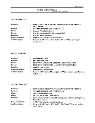 Page 5 of 10
CURRICULUM VITAE
ZulkifliOmar PCN NO: 300639
Nov 2013-Dec 2013
Company  PROTECTION RIGGING ACCESS (PRA) / BUREAU VERITAS
AUSTRALIA
Position  MULTI DICIPLINE NDT TECHNICIAN
Client  Onesteel Whyalla Steelworks
Project  Whyalla Steelworks BOS Turnaround 2013
Location  Whyalla, South Australia
Code &Standards  ASME V, B31.3 and Australia Standards
Job Description  Perform all NDT works (RT, RI, UT, MT and PT) as per project
requirement
Sep 2013-Oct 2013
Company  SEM INSPECTION
Position  NDT TECHNICIAN
Client  PETRONAS CHEMICAL OLEFINS GLYCOLS(PCOGD)
Project  PETRONAS CHEMICALS MAJOR TURNAROUND 2013
Location  PCOGD Plant, Kerteh
Code &Standards  As per project specification
Job Description  Perform UT Corrosion Mapping (C-SCAN) on selected area of column
and vessels.
Nov 2012 -Aug 2013
Company  PROTECTION RIGGING ACCESS (PRA) / BUREAU VERITAS
Position  MULTI DICIPLINE NDT TECHNICIAN
Client  OIL SEARCH LIMITED
Project  ADT-2 CRA DUPLEX FLOWLINE
Location  Kumul Platform (offshore) and Kutubu (Onshore) Southern Highland.
Papua New Guinea
Code &Standards  ASME V, B31.3 and Australia Standards
Job Description  Perform all NDT works (RT, RI, UT, MT,PT and VT) as per project
requirement
 