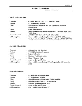 Page 7 of 10
CURRICULUM VITAE
ZulkifliOmar PCN NO: 300639
March 2010 – Dec 2010
Company  GLOBAL INSPECTION SERVICES SDN. BHD
Position  UT Technician (Freelance)
Client  Favelle Favco Cranmakers Sdn Bhd. (subsidiary Muhibbah
Engineering)
Project  Crane Manufacturing
Location  Senawang Fabricator Shop, Kampung Jawa Fabricator Shop, MME
Teluk Gong
Code &Standards  AWS D1.1 2008 (Section 6-Class R & Table 6.3)
Job Description  Carry out Ultrasonic Testing Flaw Detector (UTFD) & Ultrasonic
Testing Lamination Check and Thickness Gauging (UTLC & UTTG)
Jan 2010 – March 2010
Company  Oriental Steel Pipe Sdn. Bhd
Position  UT/MPI Technician (Freelance)
Client  Saipem Indonesia
Project  Karimun Yard Construction
Location  Klang Fabricator Shop
Code &Standards  As per project specification
Job Description  Carry out Ultrasonic Testing (UT) & Magnetic Particle Inspection
(MPI)
June 2009 – Jan 2010
Company  LJ Inspection Services Sdn. Bhd
Position  UT Technician (Freelance)
Client  Global Industries LTD (Kencana Torsco Sdn Bhd)
Project  Global 1200 / 1201 Derrick Pipe lay Vessels
Location  Kencana Torsco Fabricator Yard
Code &Standards  As per project specification
Job Description  Carry out Ultrasonic Testing (UT)
 