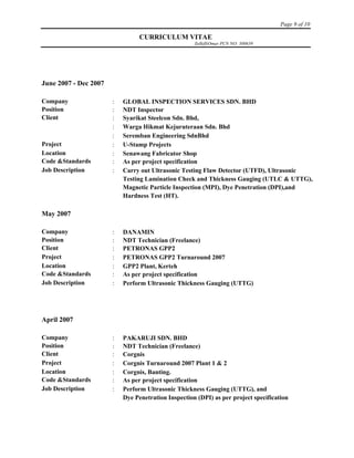 Page 9 of 10
CURRICULUM VITAE
ZulkifliOmar PCN NO: 300639
June 2007 - Dec 2007
Company  GLOBAL INSPECTION SERVICES SDN. BHD
Position  NDT Inspector
Client  Syarikat Steelcon Sdn. Bhd,
 Warga Hikmat Kejuruteraan Sdn. Bhd
 Seremban Engineering SdnBhd
Project  U-Stamp Projects
Location  Senawang Fabricator Shop
Code &Standards  As per project specification
Job Description  Carry out Ultrasonic Testing Flaw Detector (UTFD), Ultrasonic
Testing Lamination Check and Thickness Gauging (UTLC & UTTG),
Magnetic Particle Inspection (MPI), Dye Penetration (DPI),and
Hardness Test (HT).
May 2007
Company  DANAMIN
Position  NDT Technician (Freelance)
Client  PETRONAS GPP2
Project  PETRONAS GPP2 Turnaround 2007
Location  GPP2 Plant, Kerteh
Code &Standards  As per project specification
Job Description  Perform Ultrasonic Thickness Gauging (UTTG)
April 2007
Company  PAKARUJI SDN. BHD
Position  NDT Technician (Freelance)
Client  Corgnis
Project  Corgnis Turnaround 2007 Plant 1 & 2
Location  Corgnis, Banting.
Code &Standards  As per project specification
Job Description  Perform Ultrasonic Thickness Gauging (UTTG), and
Dye Penetration Inspection (DPI) as per project specification
 