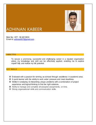 ADHINAN KABEER
Mob No: +971 56 4613633
Email id: adhinan007@gmail.com
OBJECTIVE
To secure a promising, successful and challenging career in a reputed organization
where my knowledge and skill can be effectively applied, enabling me to explore
myself fully and realize my full potential.
 Endowed with a passion for winning as evinced through excellence in academic area.
 A quick learner with the ability to work under pressure and meet deadlines.
 Skilled in analyzing & interpreting unique problems with a combination of project
experience and logical thinking to find the right solutions.
 Ability to manage and complete all assigned assignments, on time.
 Strong organizational skills and communication skills.
KEY SKILLS
 