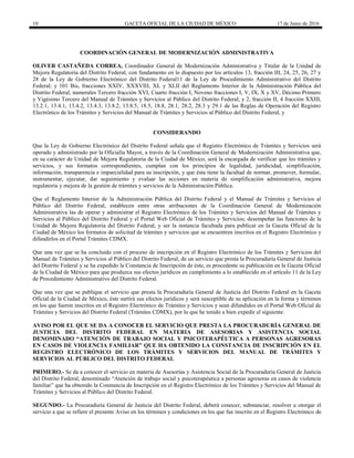 10 GACETA OFICIAL DE LA CIUDAD DE MÉXICO 17 de Junio de 2016
COORDINACIÓN GENERAL DE MODERNIZACIÓN ADMINISTRATIVA
OLIVER CASTAÑEDA CORREA, Coordinador General de Modernización Administrativa y Titular de la Unidad de
Mejora Regulatoria del Distrito Federal, con fundamento en lo dispuesto por los artículos 13, fracción III, 24, 25, 26, 27 y
28 de la Ley de Gobierno Electrónico del Distrito Federal11 de la Ley de Procedimiento Administrativo del Distrito
Federal; y 101 Bis, fracciones XXIV, XXXVIII, XL y XLII del Reglamento Interior de la Administración Pública del
Distrito Federal; numerales Tercero fracción XVI, Cuarto fracción I, Noveno fracciones I, V, IX, X y XV, Décimo Primero
y Vigésimo Tercero del Manual de Trámites y Servicios al Público del Distrito Federal; y 2, fracción II, 4 fracción XXIII,
13.2.1, 13.4.1, 13.4.2, 13.4.3, 13.8.2, 13.8.5, 18.5, 18.8, 28.1, 28.2, 28.3 y 29.1 de las Reglas de Operación del Registro
Electrónico de los Trámites y Servicios del Manual de Trámites y Servicios al Público del Distrito Federal, y
CONSIDERANDO
Que la Ley de Gobierno Electrónico del Distrito Federal señala que el Registro Electrónico de Trámites y Servicios será
operado y administrado por la Oficialía Mayor, a través de la Coordinación General de Modernización Administrativa que,
en su carácter de Unidad de Mejora Regulatoria de la Ciudad de México, será la encargada de verificar que los trámites y
servicios, y sus formatos correspondientes, cumplan con los principios de legalidad, juridicidad, simplificación,
información, transparencia e imparcialidad para su inscripción, y que ésta tiene la facultad de normar, promover, formular,
instrumentar, ejecutar, dar seguimiento y evaluar las acciones en materia de simplificación administrativa, mejora
regulatoria y mejora de la gestión de trámites y servicios de la Administración Pública.
Que el Reglamento Interior de la Administración Pública del Distrito Federal y el Manual de Trámites y Servicios al
Público del Distrito Federal, establecen entre otras atribuciones de la Coordinación General de Modernización
Administrativa las de operar y administrar el Registro Electrónico de los Trámites y Servicios del Manual de Trámites y
Servicios al Público del Distrito Federal y el Portal Web Oficial de Trámites y Servicios; desempeñar las funciones de la
Unidad de Mejora Regulatoria del Distrito Federal, y ser la instancia facultada para publicar en la Gaceta Oficial de la
Ciudad de México los formatos de solicitud de trámites y servicios que se encuentren inscritos en el Registro Electrónico y
difundirlos en el Portal Trámites CDMX.
Que una vez que se ha concluido con el proceso de inscripción en el Registro Electrónico de los Trámites y Servicios del
Manual de Trámites y Servicios al Público del Distrito Federal, de un servicio que presta la Procuraduría General de Justicia
del Distrito Federal y se ha expedido la Constancia de Inscripción de éste, es procedente su publicación en la Gaceta Oficial
de la Ciudad de México para que produzca sus efectos jurídicos en cumplimiento a lo establecido en el artículo 11 de la Ley
de Procedimiento Administrativo del Distrito Federal.
Que una vez que se publique el servicio que presta la Procuraduría General de Justicia del Distrito Federal en la Gaceta
Oficial de la Ciudad de México, éste surtirá sus efectos jurídicos y será susceptible de su aplicación en la forma y términos
en los que fueron inscritos en el Registro Electrónico de Trámites y Servicios y sean difundidos en el Portal Web Oficial de
Trámites y Servicios del Distrito Federal (Trámites CDMX), por lo que he tenido a bien expedir el siguiente:
AVISO POR EL QUE SE DA A CONOCER EL SERVICIO QUE PRESTA LA PROCURADURÍA GENERAL DE
JUSTICIA DEL DISTRITO FEDERAL EN MATERIA DE ASESORIAS Y ASISTENCIA SOCIAL
DENOMINADO “ATENCIÓN DE TRABAJO SOCIAL Y PSICOTERAPÉUTICA A PERSONAS AGRESORAS
EN CASOS DE VIOLENCIA FAMILIAR” QUE HA OBTENIDO LA CONSTANCIA DE INSCRIPCIÓN EN EL
REGISTRO ELECTRÓNICO DE LOS TRÁMITES Y SERVICIOS DEL MANUAL DE TRÁMITES Y
SERVICIOS AL PÚBLICO DEL DISTRITO FEDERAL
PRIMERO.- Se da a conocer el servicio en materia de Asesorías y Asistencia Social de la Procuraduría General de Justicia
del Distrito Federal, denominado “Atención de trabajo social y psicoterapéutica a personas agresoras en casos de violencia
familiar” que ha obtenido la Constancia de Inscripción en el Registro Electrónico de los Trámites y Servicios del Manual de
Trámites y Servicios al Público del Distrito Federal.
SEGUNDO.- La Procuraduría General de Justicia del Distrito Federal, deberá conocer, substanciar, resolver u otorgar el
servicio a que se refiere el presente Aviso en los términos y condiciones en los que fue inscrito en el Registro Electrónico de
 