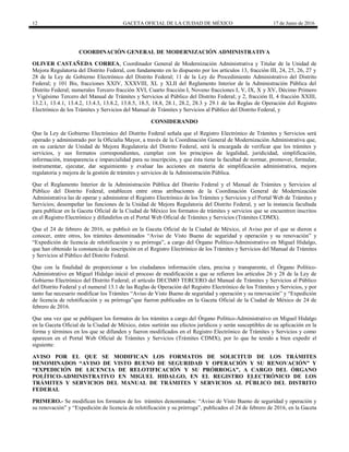 12 GACETA OFICIAL DE LA CIUDAD DE MÉXICO 17 de Junio de 2016
COORDINACIÓN GENERAL DE MODERNIZACIÓN ADMINISTRATIVA
OLIVER CASTAÑEDA CORREA, Coordinador General de Modernización Administrativa y Titular de la Unidad de
Mejora Regulatoria del Distrito Federal, con fundamento en lo dispuesto por los artículos 13, fracción III, 24, 25, 26, 27 y
28 de la Ley de Gobierno Electrónico del Distrito Federal; 11 de la Ley de Procedimiento Administrativo del Distrito
Federal; y 101 Bis, fracciones XXIV, XXXVIII, XL y XLII del Reglamento Interior de la Administración Pública del
Distrito Federal; numerales Tercero fracción XVI, Cuarto fracción I, Noveno fracciones I, V, IX, X y XV, Décimo Primero
y Vigésimo Tercero del Manual de Trámites y Servicios al Público del Distrito Federal; y 2, fracción II, 4 fracción XXIII,
13.2.1, 13.4.1, 13.4.2, 13.4.3, 13.8.2, 13.8.5, 18.5, 18.8, 28.1, 28.2, 28.3 y 29.1 de las Reglas de Operación del Registro
Electrónico de los Trámites y Servicios del Manual de Trámites y Servicios al Público del Distrito Federal, y
CONSIDERANDO
Que la Ley de Gobierno Electrónico del Distrito Federal señala que el Registro Electrónico de Trámites y Servicios será
operado y administrado por la Oficialía Mayor, a través de la Coordinación General de Modernización Administrativa que,
en su carácter de Unidad de Mejora Regulatoria del Distrito Federal, será la encargada de verificar que los trámites y
servicios, y sus formatos correspondientes, cumplan con los principios de legalidad, juridicidad, simplificación,
información, transparencia e imparcialidad para su inscripción, y que ésta tiene la facultad de normar, promover, formular,
instrumentar, ejecutar, dar seguimiento y evaluar las acciones en materia de simplificación administrativa, mejora
regulatoria y mejora de la gestión de trámites y servicios de la Administración Pública.
Que el Reglamento Interior de la Administración Pública del Distrito Federal y el Manual de Trámites y Servicios al
Público del Distrito Federal, establecen entre otras atribuciones de la Coordinación General de Modernización
Administrativa las de operar y administrar el Registro Electrónico de los Trámites y Servicios y el Portal Web de Trámites y
Servicios; desempeñar las funciones de la Unidad de Mejora Regulatoria del Distrito Federal, y ser la instancia facultada
para publicar en la Gaceta Oficial de la Ciudad de México los formatos de trámites y servicios que se encuentren inscritos
en el Registro Electrónico y difundirlos en el Portal Web Oficial de Trámites y Servicios (Trámites CDMX).
Que el 24 de febrero de 2016, se publicó en la Gaceta Oficial de la Ciudad de México, el Aviso por el que se dieron a
conocer, entre otros, los trámites denominados “Aviso de Visto Bueno de seguridad y operación y su renovación” y
“Expedición de licencia de relotificación y su prórroga”, a cargo del Órgano Político-Administrativo en Miguel Hidalgo,
que han obtenido la constancia de inscripción en el Registro Electrónico de los Trámites y Servicios del Manual de Trámites
y Servicios al Público del Distrito Federal.
Que con la finalidad de proporcionar a los ciudadanos información clara, precisa y transparente, el Órgano Político-
Administrativo en Miguel Hidalgo inició el proceso de modificación a que se refieren los artículos 26 y 28 de la Ley de
Gobierno Electrónico del Distrito Federal; el artículo DECIMO TERCERO del Manual de Trámites y Servicios al Público
del Distrito Federal y el numeral 13.1 de las Reglas de Operación del Registro Electrónico de los Trámites y Servicios, y por
tanto fue necesario modificar los Trámites “Aviso de Visto Bueno de seguridad y operación y su renovación” y “Expedición
de licencia de relotificación y su prórroga”que fueron publicados en la Gaceta Oficial de la Ciudad de México de 24 de
febrero de 2016.
Que una vez que se publiquen los formatos de los trámites a cargo del Órgano Político-Administrativo en Miguel Hidalgo
en la Gaceta Oficial de la Ciudad de México, éstos surtirán sus efectos jurídicos y serán susceptibles de su aplicación en la
forma y términos en los que se difunden y fueron modificados en el Registro Electrónico de Trámites y Servicios y como
aparecen en el Portal Web Oficial de Trámites y Servicios (Trámites CDMX), por lo que he tenido a bien expedir el
siguiente:
AVISO POR EL QUE SE MODIFICAN LOS FORMATOS DE SOLICITUD DE LOS TRÁMITES
DENOMINADOS “AVISO DE VISTO BUENO DE SEGURIDAD Y OPERACIÓN Y SU RENOVACIÓN” Y
“EXPEDICIÓN DE LICENCIA DE RELOTIFICACIÓN Y SU PRÓRROGA”, A CARGO DEL ÓRGANO
POLÍTICO-ADMINISTRATIVO EN MIGUEL HIDALGO, EN EL REGISTRO ELECTRÓNICO DE LOS
TRÁMITES Y SERVICIOS DEL MANUAL DE TRÁMITES Y SERVICIOS AL PÚBLICO DEL DISTRITO
FEDERAL
PRIMERO.- Se modifican los formatos de los trámites denominados: “Aviso de Visto Bueno de seguridad y operación y
su renovación” y “Expedición de licencia de relotificación y su prórroga”, publicados el 24 de febrero de 2016, en la Gaceta
 