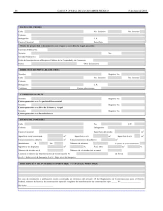 16 GACETA OFICIAL DE LA CIUDAD DE MÉXICO 17 de Junio de 2016
Calle
Calle
Correo electrónico
Calle No. C.P.
m2
m2
m2
m2
Si No
m2
% m2
%
De fecha ______________________
DATOS DEL PREDIO
No. Exterior No. Interior
Cuenta Catastral Superficie
Título de propiedad o documento con el que se acredita la legal posesión
Escritura Pública No.
Colonia
Delegación C.P.
Folio de Inscripción en el Registro Público de la Propiedad y de Comercio
Fecha Otro documento
Notario No.
Entidad Federativa
No. Exterior No. Interior
Colonia
DIRECTOR RESPONSABLE DE OBRA
Nombre Registro No.
CORRESPONSABLES
Nombre Registro No.
Delegación C.P.
Teléfono
Nombre Registro No.
Corresponsable en: Instalaciones
Corresponsable en: Seguridad Estructural
Nombre Registro No.
Corresponsable en: Diseño Urbano y Arquitectónico
Superficie b.n.b
DATOS DEL INMUEBLE
Colonia Delegación
m2
m2
Estacionamiento cubierto Estacionamiento descubierto
Semisótano Número de sótanos
Cuenta Catastral Superficie del predio
Superficie total construida Superficie s.n.b
Número de niveles s.n.b Número de viviendas (en su caso)
Licencia o número de Manifestación de Construcción No. de fecha
Cajo nes de es tacio namiento
Superficie de desplante Área libre
En caso de instalación o edificación recién construida, en términos del artículo 68 del Reglamento de Construcciones para el Distrito
Federal, número de licencia de construcción especial o registro de manifestación de construcción tipo _____ N°_________________
(s.n.b = Sobre nivel de banqueta; b.n.b = Bajo nivel de banqueta
DESCRIPCIÓN DEL INMUEBLE SUPERFICIE(S) OCUPADA(S) POR USO(S)
 