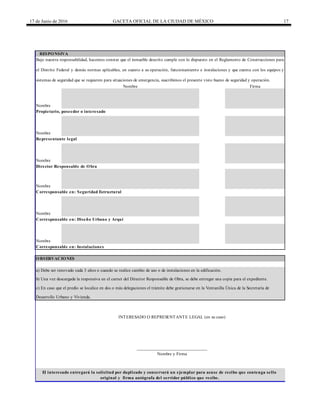 17 de Junio de 2016 GACETA OFICIAL DE LA CIUDAD DE MÉXICO 17
RESPONSIVA
Bajo nuestra responsabilidad, hacemos constar que el inmueble descrito cumple con lo dispuesto en el Reglamento de Construcciones para
el Distrito Federal y demás normas aplicables, en cuanto a su operación, funcionamiento e instalaciones y que cuenta con los equipos y
sistemas de seguridad que se requieren para situaciones de emergencia, suscribimos el presente visto bueno de seguridad y operación.
Nombre Firma
Representante legal
Nombre
Director Responsable de Obra
Nombre
Propietario, poseedor o interesado
Nombre
Corresponsable en: Diseño Urbano y Arquitectónico
Nombre
Corresponsable en: Instalaciones
OBSERVACIONES
a) Debe ser renovado cada 3 años o cuando se realice cambio de uso o de instalaciones en la edificación.
b) Una vez descargada la responsiva en el carnet del Director Responsable de Obra, se debe entregar una copia para el expediente.
c) En caso que el predio se localice en dos o más delegaciones el trámite debe gestionarse en la Ventanilla Única de la Secretaría de
Desarrollo Urbano y Vivienda.
Nombre
Corresponsable en: Seguridad Estructural
Nombre
INTERESADO O REPRESENTANTE LEGAL (en su caso)
______________________________
Nombre y Firma
El interesado entregará la solicitud por duplicado y conservará un ejemplar para acuse de recibo que contenga sello
original y firma autógrafa del servidor público que recibe.
 