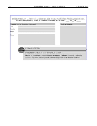 18 GACETA OFICIAL DE LA CIUDAD DE MÉXICO 17 de Junio de 2016
LA PRESENTEHOJA Y LA FIRMA QUEAPARECEAL CALCE, FORMAN PARTEINTEGRANTEDELA SOLICITUD DEL
TRÁMITE AVISO DEVISTO BUENO DESEGURIDAD Y OPERACIÓN DEFECHA _____ DE___ DE______
electrónica http://www.anticorrupcion.df.gob.mx/index.php/sistema-de-denuncia-ciudadana
QUEJAS O DENUNCIAS
QUEJATEL LOCATEL 56 58 11 11, HONESTEL 55 33 55 33.
DENUNCIA irregularidades a través del Sistema de Denuncia Ciudadana vía Internet a la dirección
Recibió (para ser llenado por la autoridad) Sello de recepción
Área
Nombre
Cargo
Firma
 