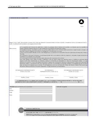 17 de Junio de 2016 GACETA OFICIAL DE LA CIUDAD DE MÉXICO 21
Observaciones
INTERESADO O REPRESENTANTE
LEGAL (en su caso)
______________________________
Nombre y Firma
INTERESADO O
REPRESENTANTE LEGAL (en su
_____________________________
_
Nombre y Firma
INTERESADO O REPRESENTANTE
LEGAL (en su caso)
______________________________
Nombre y Firma
a) La expedición de la licencia de subdivisión o fusión no prejuzga sobre el destino de los predios, no obstante una vez expedida, los
predios resultantes deberán sujetarse a lo que establezcan los Programas de Desarrollo Urbano;
b) Expedida la licencia, esta deberá constar en escritura pública dentro de los 180 días hábiles posteriores a aquel en que se otorgue y el
particular tendrá la obligación de notificar a la Delegación o a la Secretaría, en su caso.
c) Para el caso de predios ubicados en dos o más Delegaciones, se tramitará en la Ventanilla Única de la Secretaría de Desarrollo Urbano y
Vivienda.
d) La afirmativa ficta para la licencia y su prórroga procede solo si son cubiertos todos los requisitos y efectuado el pago de derechos el
cual deberá ser acreditado por la autoridad
e) La prórroga de la licencia debe solicitarse quince días antes del vencimiento de la misma.
Para todos aquellos casos, donde el predio a subdividir o que por fusión tengan una superficie mayor a 5,000m2,el particular deberá
ingresar escrito libre manifestando su voluntad a realizar la transmisión de propiedad y/o obras de infraestructura urbana y/o pago
sustitutivo en efectivo a favor del Gobierno del Distrito Federal, ante la Dirección General de Administración Urbana de la Secretaría de
Desarrollo Urbano y Vivienda del 10% de la superficie total del o los inmuebles involucrados mediante la modalidad que para tal efecto
elija, con base en lo dispuesto por el artículo 75 del Reglamento de la Ley de Desarrollo Urbano del Distrito Federal; Para la prórroga,
únicamente deberá presentarse el formato requisitado y el pago de derechos correspondiente.
CRO Q UIS DE LO CALIZACIÓ N
Norte
Dibujar a tinta y regla, especificando el nombre de las calles que delimitan la manzana donde se localiza el predio o inmueble de interés, las medidas del frente y
fondo y las distancias de sus linderos a las esquinas más próximas.
LA PRESENTE HO JA Y LA FIRMA Q UE APARECE AL CALCE, FO RMAN PARTE INTEGRANTE DE LA SO LICITUD DEL
TRÁMITE LICENCIA DE SUBDIVISIÓ N, FUSIÓ N Y PRÓ RRO GA, DE FECHA ____ DE ________________________ DE _____.
DENUNCIA irregularidades a través del Sistema de Denuncia Ciudadana vía Internet a la dirección
Q UEJATEL LO CATEL 56 58 11 11, HO NESTEL 55 33 55 33.
Q UEJAS O DENUNCIAS
electrónica http://www.anticorrupcion.df.gob.mx/index.php/sistema-de-denuncia-ciudadana
Recibió (para ser llenado por la autoridad) Sello de recepción
Área
Nombre
Cargo
Firma
 