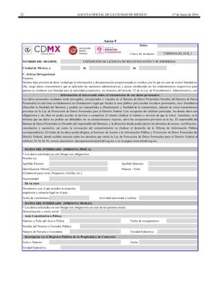 22 GACETA OFICIAL DE LA CIUDAD DE MÉXICO 17 de Junio de 2016
Anexo 9
Folio:
C la v e de fo rm a to :
de de
* Los datos solicitados en este bloque son obligatorios
* Los datos solicitados en este bloque son obligatorios en caso de ser persona moral.
Fecha
Número / Folio
Actividad autorizada a realizar
Documento con el que acredita la situación
migratoria y estancia legal en el país
Fecha de vencimiento
DATOS DEL INTERESADO (PERSONA MORAL)
TMHIDALGO_ELR_1
Apellido Materno
Nacionalidad
En su caso
Identificación Oficial
Apellido Paterno
Folio o Número
(Credencial para votar, Pasaporte, Cartilla, etc.)
NOMBREDEL TRÁMITE: EXPEDICIÓN DE LICENCIA DE RELOTIFICACIÓN Y SU PRÓRROGA
Ciudad de México, a
C. Jefe(a) Delegacional
DATOS DEL INTERESADO (PERSONA FÍSICA)
Nombre (s)
Presente
Declaro bajo protesta de decir verdad que la información y documentación proporcionada es verídica, por lo que en caso de existir falsedad en
ella, tengo pleno conocimiento que se aplicarán las sanciones administrativas y penas establecidas en los ordenamientos respectivos para
quienes se conducen con falsedad ante la autoridad competente, en términos del artículo 32 de la Ley de Procedimiento Administrativo, con
relación al 311 del Código Penal, ambos del Distrito Federal.Información al interesado sobre el tratamiento de sus datos personales
Los datos personales recabados serán protegidos, incorporados y tratados en el Sistema de Datos Personales (Nombre del Sistema de Datos
Personales) el cual tiene su fundamento en (Fundamento legal que faculta al ente público para recabar los datos personales), cuya finalidad es
(Describir la finalidad del Sistema) y podrán ser transmitidos a (Destinatario y finalidad de la transmisión), además de otras transmisiones
previstas en la Ley de Protección de Datos Personales para el Distrito Federal. Con excepción del teléfono particular, los demás datos son
obligatorios y sin ellos no podrá acceder al servicio o completar el trámite (Indicar el trámite o servicio de que se trate). Asimismo, se le
informa que sus datos no podrán ser difundidos sin su consentimiento expreso, salvo las excepciones previstas en la ley. El responsable del
Sistema de Datos Personales es (Nombre del responsable del Sistema), y la dirección donde podrá ejercer los derechos de acceso, rectificación,
cancelación y oposición, así como la revocación del consentimiento es (Indicar el domicilio de la Oficina de Información Pública
correspondiente). El titular de los datos podrá dirigirse al Instituto de Acceso a la Información Pública y Protección de Datos Personales del
Distrito Federal, donde recibirá asesoría sobre los derechos que tutela la Ley de Protección de Datos Personales para el Distrito Federal al
teléfono 56 36 46 36; correo electrónico: datospersonales@infodf.org.mx o en la página www.infodf.org.mx.
Acta Constitutiva o Póliza
Denominación o razón social
Inscripción en el Registro Público de la Propiedad y de Comercio
Número o Folio del Acta o Póliza
Nombre del Notario o Corredor Público
Fecha de otorgamiento
Número de Notaría o Correduría Entidad Federativa
Entidad Federativa
DELEGACIÓN
MIGUEL
HIDALGO
 