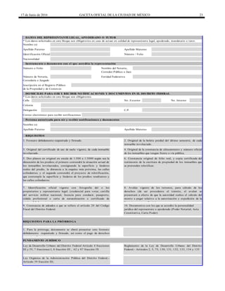 17 de Junio de 2016 GACETA OFICIAL DE LA CIUDAD DE MÉXICO 23
Calle
5. Dos planos en original en escala de 1:500 a 1:5000 según sea la
dimensión de los predios; el primero contendrá la situación actual de
los inmuebles involucrados, consignando la superficie y linderos
reales del predio, la distancia a la esquina más próxima, las calles
colindantes; y el segundo contendrá el proyecto de relotificación,
que contemple la superficie y linderos de los predios resultantes y
las calles colindantes.
6. Constancia original de folio real, y copia certificada del
testimonio de la escritura de propiedad de los inmuebles que
se pretenden relotificar.
REQUISITOS
1. Formato debidamente requisitado y firmado. 2. Original de la boleta predial del último semestre, de cada
inmueble involucrado.
Número o Folio
Apellido Materno
3. Original del certificado de uso de suelo vigente, de cada inmueble
involucrado.
4. Original de la constancia de alineamiento y número oficial
de los inmuebles que tengan frente a vía pública.
Nombre (s)
Delegación C.P.
Colonia
DOMICILIO PARA OIR Y RECIBIR NOTIFICACIONES Y DOCUMENTOS EN EL DISTRITO FEDERAL
* Los datos solicitados en este bloque son obligatorios.
DATOS DEL REPRESENTANTE LEGAL, APODERADO O TUTOR
* Los datos solicitados en este bloque son obligatorios en caso de actuar en calidad de representante legal, apoderado, mandatario o tutor.
Nombre del Notario,
Apellido Paterno Apellido Materno
Identificación Oficial
Inscripción en el Registro Público
de la Propiedad y de Comercio
Número de Notaría,
Correduría o Juzgado
Entidad Federativa
Apellido Paterno
Persona autorizada para oír y recibir notificaciones y documentos
Nombre (s)
Correo electrónico para recibir notificaciones
No. Exterior No. Interior
Número / Folio
Nacionalidad
Instrumento o documento con el que acredita la representación
Corredor Público o Juez
Ley Orgánica de la Administración Pública del Distrito Federal.-
Artículo 39 fracción III;
REQUISITOS PARA LA PRÓRROGA
9. Constancia de adeudos a que se refiere el artículo 20 del Código
Fiscal del Distrito Federal.
7. Identificación oficial vigente con fotografía del o los
propietarios y representante legal: (credencial para votar, cartilla
del servicio militar nacional, licencia para conducir, pasaporte,
cédula profesional o carta de naturalización o certificado de
nacionalidad mexicana).
8. Avalúo vigente de los terrenos, para cálculo de los
derechos (de ser procedente el trámite, el avaluó se
presentará a efecto de que la autoridad realice el cálculo del
monto a pagar relativo a la autorización y expedición de la
licencia correspondiente).
1. Para la prórroga, únicamente se eberá presentar este formato
debidamente requisitado y firmado, así como el pago de derechos
correspondiente.
FUNDAMENTO JURÍDICO
10. Documentos con los que se acredite la personalidad
jurídica del representate o apoderado (Poder Notarial, Acta
Constitutiva, Carta Poder)
Ley de Desarrollo Urbano del Distrito Federal Artículo 4 fracciones
III y IV, 7 fracciones I, 8 fracción III , 62 y 87 fracción IX
Reglamento de la Ley de Desarrollo Urbano del Distrito
Federal.- Artículos 2, 5, 75, 130, 131, 132, 133, 134 y 135
 