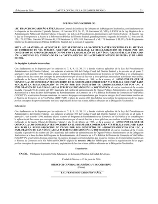 17 de Junio de 2016 GACETA OFICIAL DE LA CIUDAD DE MÉXICO 25
DELEGACIÓN XOCHIMILCO
LIC. FRANCISCO GARDUÑO YÁÑEZ, Director General de Jurídica y de Gobierno en la Delegación Xochimilco, con fundamento en
lo dispuesto en los artículos 2 párrafo Tercero, 10 Fracción XVI, 36, 37, 39, fracciones VI, VIII y LXXXV de la Ley Orgánica de la
Administración Pública del Distrito Federal, 6 fracción I de la Ley de Procedimiento Administrativo del Distrito Federal: 14 fracción I de
la Ley de Transparencia y Acceso a la Información Pública del Distrito Federal; párrafos primero y segundo del artículo 1; 3 fracción III,
120, 121, 122 Bis, fracción XVI inciso A); 123 fracciones I y XIV; 169, fracciones I y VI; 170 fracciones I, III, IV y X del Reglamento
Interior de la Administración Pública del Distrito Federal, doy a conocer el siguiente:
NOTA ACLARATORIA AL AVISO POR EL QUE SE CONVOCA A LOS COMERCIANTES INSCRITOS EN EL SISTEMA
DE COMERCIO EN VÍA PÚBLICA (SISCOVIP) PARA REALIZAR LA REGULARIZACIÓN DE PAGOS POR LOS
CONCEPTOS DE APROVECHAMIENTOS POR USO Y EXPLOTACIÓN DE LAS VÍAS O ÁREAS PÚBLICAS UBICADOS
EN LA XOCHIMILCO, PUBLICADO EN LA GACETA OFICIAL DE LA CIUDAD DE MÉXICO DE FECHA 12 DE ABRIL
DE 2016.
En la página 6 párrafo tercero dice:
Con fundamento en lo dispuesto por los artículos 6, 7, 8, 9, 11, 30, 31 y demás relativos aplicables de la Ley del Procedimiento
Administrativo del Distrito Federal, con relación al artículo 304 del Código Fiscal del Distrito Federal y lo previsto en el punto 5
apartado 13 del acuerdo 11/98, mediante el cual se emite el Programa de Reordenamiento de Comercio en Vía Pública y los criterios para
la aplicación de las cuotas por concepto de aprovechamiento por el uso de las vías y áreas públicas para realizar actividades mercantiles,
publicado en la Gaceta Oficial del Distrito Federal el día 16 de febrero de 1998, se da a conocer el AVISO POR EL QUE SE
CONVOCA A LOS COMERCIANTES INSCRITOS EN EL SISTEMA DE COMERCIO EN VÍA PÚBLICA (SISCOVIP) PARA
REALIZAR LA REGULARIZACIÓN DE PAGOS POR LOS CONCEPTOS DE APROVECHAMIENTOS POR USO Y
EXPLOTACIÓN DE LAS VÍAS O ÁREAS PÚBLICAS UBICADOS EN LA XOCHIMILCO, el cual es resultado de la revisión
iniciada el pasado 01 de octubre del 2015 (derivada del cambio de administración de Órgano Político Administrativo en la Delegación
Xochimilco) a la base de datos del Programa de Reordenamiento de Comercio en la Vía Pública del Sistema de Comercio en Vía Pública
(SISCOVIP), se advierten diversas omisiones en cuanto a los pagos correspondientes, por lo que se otorga a los Comerciantes inscritos en
el Sistema de Comercio en la Vía Pública (SISCOVIP) el plazo de sesenta (60) días hábiles para realizar la regularización de los pagos
por los conceptos de aprovechamiento por uso y explotación de las vías o áreas públicas ubicados en la Delegación Xochimilco.
Debe decir:
Con fundamento en lo dispuesto por los artículos 6, 7, 8, 9, 11, 30, 31 y demás relativos aplicables de la Ley del Procedimiento
Administrativo del Distrito Federal, con relación al artículo 304 del Código Fiscal del Distrito Federal y lo previsto en el punto 5
apartado 13 del acuerdo 11/98, mediante el cual se emite el Programa de Reordenamiento de Comercio en Vía Pública y los criterios para
la aplicación de las cuotas por concepto de aprovechamiento por el uso de las vías y áreas públicas para realizar actividades mercantiles,
publicado en la Gaceta Oficial del Distrito Federal el día 16 de febrero de 1998, se da a conocer el AVISO POR EL QUE SE
CONVOCA A LOS COMERCIANTES INSCRITOS EN EL SISTEMA DE COMERCIO EN VÍA PÚBLICA (SISCOVIP) PARA
REALIZAR LA REGULARIZACIÓN DE PAGOS POR LOS CONCEPTOS DE APROVECHAMIENTOS POR USO Y
EXPLOTACIÓN DE LAS VÍAS O ÁREAS PÚBLICAS UBICADOS EN LA XOCHIMILCO, el cual es resultado de la revisión
iniciada el pasado 01 de octubre del 2015 (derivada del cambio de administración de Órgano Político Administrativo en la Delegación
Xochimilco) a la base de datos del Programa de Reordenamiento de Comercio en la Vía Pública del Sistema de Comercio en Vía Pública
(SISCOVIP), se advierten diversas omisiones en cuanto a los pagos correspondientes, por lo que se otorga a los Comerciantes inscritos en
el Sistema de Comercio en la Vía Pública (SISCOVIP) el plazo de noventa (90) días hábiles para realizar la regularización de los pagos
por los conceptos de aprovechamiento por uso y explotación de las vías o áreas públicas ubicados en la Delegación Xochimilco.
Transitorios
ÚNICO.- Publíquese la presente Nota Aclaratoria en la Gaceta Oficial de la Ciudad de México.
Ciudad de México a 13 de junio de 2016
DIRECTOR GENERAL DE JURÍDICA Y DE GOBIERNO
(Firma)
___________________________________________
LIC. FRANCISCO GARDUÑO YÁÑEZ
 