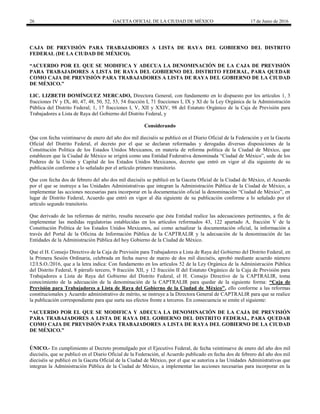 26 GACETA OFICIAL DE LA CIUDAD DE MÉXICO 17 de Junio de 2016
CAJA DE PREVISIÓN PARA TRABAJADORES A LISTA DE RAYA DEL GOBIERNO DEL DISTRITO
FEDERAL (DE LA CIUDAD DE MÉXICO).
“ACUERDO POR EL QUE SE MODIFICA Y ADECUA LA DENOMINACIÓN DE LA CAJA DE PREVISIÓN
PARA TRABAJADORES A LISTA DE RAYA DEL GOBIERNO DEL DISTRITO FEDERAL, PARA QUEDAR
COMO CAJA DE PREVISIÓN PARA TRABAJADORES A LISTA DE RAYA DEL GOBIERNO DE LA CIUDAD
DE MÉXICO.”
LIC. LIZBETH DOMÍNGUEZ MERCADO, Directora General, con fundamento en lo dispuesto por los artículos 1, 3
fracciones IV y IX, 40, 47, 48, 50, 52, 53, 54 fracción I, 71 fracciones I, IX y XI de la Ley Orgánica de la Administración
Pública del Distrito Federal; 1, 17 fracciones I, V, XII y XXIV, 98 del Estatuto Orgánico de la Caja de Previsión para
Trabajadores a Lista de Raya del Gobierno del Distrito Federal, y
Considerando
Que con fecha veintinueve de enero del año dos mil dieciséis se publicó en el Diario Oficial de la Federación y en la Gaceta
Oficial del Distrito Federal, el decreto por el que se declaran reformadas y derogadas diversas disposiciones de la
Constitución Política de los Estados Unidos Mexicanos, en materia de reforma política de la Ciudad de México, que
establecen que la Ciudad de México se erigirá como una Entidad Federativa denominada “Ciudad de México”, sede de los
Poderes de la Unión y Capital de los Estados Unidos Mexicanos, decreto que entró en vigor al día siguiente de su
publicación conforme a lo señalado por el artículo primero transitorio.
Que con fecha dos de febrero del año dos mil dieciséis se publicó en la Gaceta Oficial de la Ciudad de México, el Acuerdo
por el que se instruye a las Unidades Administrativas que integran la Administración Pública de la Ciudad de México, a
implementar las acciones necesarias para incorporar en la documentación oficial la denominación “Ciudad de México”, en
lugar de Distrito Federal, Acuerdo que entró en vigor al día siguiente de su publicación conforme a lo señalado por el
artículo segundo transitorio.
Que derivado de las reformas de mérito, resulta necesario que ésta Entidad realice las adecuaciones pertinentes, a fin de
implementar las medidas regulatorias establecidas en los artículos reformados 43, 122 apartado A, fracción V de la
Constitución Política de los Estados Unidos Mexicanos, así como actualizar la documentación oficial, la información a
través del Portal de la Oficina de Información Pública de la CAPTRALIR y la adecuación de la denominación de las
Entidades de la Administración Pública del hoy Gobierno de la Ciudad de México.
Que el H. Consejo Directivo de la Caja de Previsión para Trabajadores a Lista de Raya del Gobierno del Distrito Federal, en
la Primera Sesión Ordinaria, celebrada en fecha nueve de marzo de dos mil dieciséis, aprobó mediante acuerdo número
12/I.S.O./2016, que a la letra indica: Con fundamento en los artículos 52 de la Ley Orgánica de la Administración Pública
del Distrito Federal, 8 párrafo tercero, 9 fracción XII, y 12 fracción II del Estatuto Orgánico de la Caja de Previsión para
Trabajadores a Lista de Raya del Gobierno del Distrito Federal, el H. Consejo Directivo de la CAPTRALIR, toma
conocimiento de la adecuación de la denominación de la CAPTRALIR para quedar de la siguiente forma: “Caja de
Previsión para Trabajadores a Lista de Raya del Gobierno de la Ciudad de México”, ello conforme a las reformas
constitucionales y Acuerdo administrativo de mérito, se instruye a la Directora General de CAPTRALIR para que se realice
la publicación correspondiente para que surta sus efectos frente a terceros. En consecuencia se emite el siguiente:
“ACUERDO POR EL QUE SE MODIFICA Y ADECUA LA DENOMINACIÓN DE LA CAJA DE PREVISIÓN
PARA TRABAJADORES A LISTA DE RAYA DEL GOBIERNO DEL DISTRITO FEDERAL, PARA QUEDAR
COMO CAJA DE PREVISIÓN PARA TRABAJADORES A LISTA DE RAYA DEL GOBIERNO DE LA CIUDAD
DE MÉXICO.”
ÚNICO.- En cumplimiento al Decreto promulgado por el Ejecutivo Federal, de fecha veintinueve de enero del año dos mil
dieciséis, que se publicó en el Diario Oficial de la Federación, al Acuerdo publicado en fecha dos de febrero del año dos mil
dieciséis se publicó en la Gaceta Oficial de la Ciudad de México, por el que se autoriza a las Unidades Administrativas que
integran la Administración Pública de la Ciudad de México, a implementar las acciones necesarias para incorporar en la
 