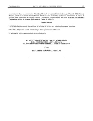 17 de Junio de 2016 GACETA OFICIAL DE LA CIUDAD DE MÉXICO 27
documentación oficial la denominación “Ciudad de México”, en lugar de Distrito Federal, y al Acuerdo del H. Consejo
Directivo tomado en la Primera Sesión Ordinaria del año en curso, se modifica y adecua la denominación de la Caja de
Previsión para Trabajadores a Lista de Raya del Gobierno del Distrito Federal por la de “Caja de Previsión para
Trabajadores a Lista de Raya del Gobierno de la Ciudad de México”.
TRANSITORIOS
PRIMERO.- Publíquese en la Gaceta Oficial de la Ciudad de México para todos los efectos a que haya lugar.
SEGUNDO.- El presente acuerdo entrará en vigor al día siguiente de su publicación.
En la Ciudad de México, a siete de junio de dos mil dieciséis.
LA DIRECTORA GENERAL DE LA CAJA DE PREVISIÓN
PARA TRABAJADORES A LISTA DE RAYA
DEL GOBIERNO DEL DISTRITO FEDERAL (CIUDAD DE MÉXICO)
(Firma)
LIC. LIZBETH DOMÍNGUEZ MERCADO
 