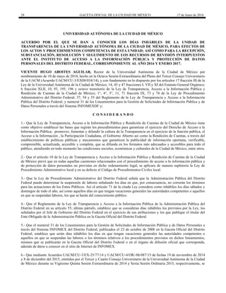 28 GACETA OFICIAL DE LA CIUDAD DE MÉXICO 17 de Junio de 2016
UNIVERSIDAD AUTÓNOMA DE LA CIUDAD DE MÉXICO
ACUERDO POR EL QUE SE DAN A CONOCER LOS DÍAS INHÁBILES DE LA UNIDAD DE
TRANSPARENCIA DE LA UNIVERSIDAD AUTÓNOMA DE LA CIUDAD DE MÉXICO, PARA EFECTOS DE
LOS ACTOS Y PROCEDIMIENTOS COMPETENCIA DE ESTA UNIDAD; ASÍ COMO PARA LA RECEPCIÓN,
SUBSTANCIACIÓN, RESOLUCIÓN Y SEGUIMIENTO DE LOS RECURSOS DE REVISIÓN INTERPUESTOS
ANTE EL INSTITUTO DE ACCESO A LA INFORMACIÓN PÚBLICA Y PROTECCIÓN DE DATOS
PERSONALES DEL DISTRITO FEDERAL, CORRESPONDIENTE AL AÑO 2016 Y ENERO 2017.
VICENTE HUGO ABOITES AGUILAR, Rector de la Universidad Autónoma de la Ciudad de México por
nombramiento de 10 de mayo de 2014, hecho en la Octava Sesión Extraordinaria del Pleno del Tercer Consejo Universitario
de la UACM (Acuerdo UACM/CU-3/EX08/034/14), y con fundamento en lo dispuesto por los artículos 17 fracción III de la
Ley de la Universidad Autónoma de la Ciudad de México; 14, 45 y 47 fracciones I, VII y XI del Estatuto General Orgánico;
6 fracción XLII, 10, 93, 195, 196 y octavo transitorio de la Ley de Transparencia, Acceso a la Información Pública y
Rendición de Cuentas de la Ciudad de México; 1°, 4°, 5°, 11, 71 fracción IX, 73 y 74 de la Ley de Procedimiento
Administrativo del Distrito Federal; 37, 54 y 55 del Reglamento de la Ley de Transparencia y Acceso a la Información
Pública del Distrito Federal; y numeral 31 de los Lineamientos para la Gestión de Solicitudes de Información Pública y de
Datos Personales a través del Sistema INFOMEXDF y;
C O N S I D E R A N D O
1.- Que la Ley de Transparencia, Acceso a la Información Pública y Rendición de Cuentas de la Ciudad de México tiene
como objetivo establecer las bases que regirán los procedimientos para garantizar el ejercicio del Derecho de Acceso a la
Información Pública; promover, fomentar y difundir la cultura de la Transparencia en el ejercicio de la función pública, el
Acceso a la Información , la Participación Ciudadana, el Gobierno Abierto así como la Rendición de Cuentas, a través del
establecimiento de políticas públicas y mecanismos que garanticen la publicidad de información oportuna, verificable,
comprensible, actualizada, accesible y completa, que se difunda en los formatos más adecuados y accesibles para todo el
público, atendiendo en todo momento las condiciones sociales, económicas y culturales de la Ciudad de México, entre otros.
2.- Que el artículo 10 de la Ley de Transparencia y Acceso a la Información Pública y Rendición de Cuentas de la Ciudad
de México prevé que en todas aquellas cuestiones relacionados con el procedimiento de acceso a la información pública y
de protección de datos personales no previstas en dicho ordenamiento legal, se aplicara de manera supletoria la Ley de
Procedimiento Administrativo local y en su defecto el Código de Procedimientos Civiles local.
3.- Que la Ley de Procedimiento Administrativo del Distrito Federal señala que la Administración Pública del Distrito
Federal puede determinar la suspensión de labores señalando los días en que, por consecuencia, no correrán los términos
para las actuaciones de los Entes Públicos. Así el artículo 71 de la citada Ley considera como inhábiles los días sábados y
domingos de todo el año, así como aquellos días en que tengan vacaciones generales las autoridades competentes o aquellos
en que se suspendan labores, los que se harán del conocimiento público.
4.- Que el Reglamento de la Ley de Transparencia y Acceso a la Información Pública de la Administración Pública del
Distrito Federal en su artículo 55, último párrafo, establece que se consideran días inhábiles los previstos por la Ley, los
señalados por el Jefe de Gobierno del Distrito Federal en el ejercicio de sus atribuciones y los que publique el titular del
Ente Obligado de la Administración Pública en la Gaceta Oficial del Distrito Federal.
5.- Que el numeral 31 de los Lineamientos para la Gestión de Solicitudes de Información Pública y de Datos Personales a
través del Sistema INFOMEX del Distrito Federal, publicados el 23 de octubre de 2008 en la Gaceta Oficial del Distrito
Federal, establece que serán días inhábiles los días en que tengan vacaciones generales las autoridades competentes o
aquellos en que se suspendan las labores o los términos relativos a los procedimientos previstos en dichos lineamientos,
mismos que se publicarán en la Gaceta Oficial del Distrito Federal o en el órgano de difusión oficial que corresponda,
además de darse a conocer en el sitio de Internet de INFOMEX.
6.- Que mediante Acuerdos UACM/CU-3/EX-25/77/14 y UACM/CU-4/OR/-06/087/15 de fechas 19 de noviembre de 2014
y 8 de diciembre del 2015, emitidos por el Tercer y Cuarto Consejo Universitario de la Universidad Autónoma de la Ciudad
de México durante su Vigésimo Quinta Sesión Extraordinaria de 2014 y Sexta Sesión Ordinaria 2015, respectivamente, se
 