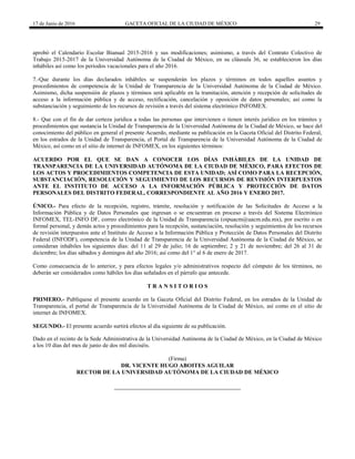 17 de Junio de 2016 GACETA OFICIAL DE LA CIUDAD DE MÉXICO 29
aprobó el Calendario Escolar Bianual 2015-2016 y sus modificaciones; asimismo, a través del Contrato Colectivo de
Trabajo 2015-2017 de la Universidad Autónoma de la Ciudad de México, en su cláusula 36, se establecieron los días
inhábiles así como los periodos vacacionales para el año 2016.
7.-Que durante los días declarados inhábiles se suspenderán los plazos y términos en todos aquellos asuntos y
procedimientos de competencia de la Unidad de Transparencia de la Universidad Autónoma de la Ciudad de México.
Asimismo, dicha suspensión de plazos y términos será aplicable en la tramitación, atención y recepción de solicitudes de
acceso a la información pública y de acceso, rectificación, cancelación y oposición de datos personales; así como la
substanciación y seguimiento de los recursos de revisión a través del sistema electrónico INFOMEX.
8.- Que con el fin de dar certeza jurídica a todas las personas que intervienen o tienen interés jurídico en los trámites y
procedimientos que sustancia la Unidad de Transparencia de la Universidad Autónoma de la Ciudad de México, se hace del
conocimiento del público en general el presente Acuerdo, mediante su publicación en la Gaceta Oficial del Distrito Federal,
en los estrados de la Unidad de Transparencia, el Portal de Transparencia de la Universidad Autónoma de la Ciudad de
México, así como en el sitio de internet de INFOMEX, en los siguientes términos:
ACUERDO POR EL QUE SE DAN A CONOCER LOS DÍAS INHÁBILES DE LA UNIDAD DE
TRANSPARENCIA DE LA UNIVERSIDAD AUTÓNOMA DE LA CIUDAD DE MÉXICO, PARA EFECTOS DE
LOS ACTOS Y PROCEDIMIENTOS COMPETENCIA DE ESTA UNIDAD; ASÍ COMO PARA LA RECEPCIÓN,
SUBSTANCIACIÓN, RESOLUCIÓN Y SEGUIMIENTO DE LOS RECURSOS DE REVISIÓN INTERPUESTOS
ANTE EL INSTITUTO DE ACCESO A LA INFORMACIÓN PÚBLICA Y PROTECCIÓN DE DATOS
PERSONALES DEL DISTRITO FEDERAL, CORRESPONDIENTE AL AÑO 2016 Y ENERO 2017.
ÚNICO.- Para efecto de la recepción, registro, trámite, resolución y notificación de las Solicitudes de Acceso a la
Información Pública y de Datos Personales que ingresan o se encuentran en proceso a través del Sistema Electrónico
INFOMEX, TEL-INFO DF, correo electrónico de la Unidad de Transparencia (oipuacm@uacm.edu.mx), por escrito o en
formal personal, y demás actos y procedimientos para la recepción, sustanciación, resolución y seguimientos de los recursos
de revisión interpuestos ante el Instituto de Acceso a la Información Pública y Protección de Datos Personales del Distrito
Federal (INFODF), competencia de la Unidad de Transparencia de la Universidad Autónoma de la Ciudad de México, se
consideran inhábiles los siguientes días: del 11 al 29 de julio; 16 de septiembre; 2 y 21 de noviembre; del 26 al 31 de
diciembre; los días sábados y domingos del año 2016; así como del 1° al 6 de enero de 2017.
Como consecuencia de lo anterior, y para efectos legales y/o administrativos respecto del cómputo de los términos, no
deberán ser considerados como hábiles los días señalados en el párrafo que antecede.
T R A N S I T O R I O S
PRIMERO.- Publíquese el presente acuerdo en la Gaceta Oficial del Distrito Federal, en los estrados de la Unidad de
Transparencia, el portal de Transparencia de la Universidad Autónoma de la Ciudad de México, así como en el sitio de
internet de INFOMEX.
SEGUNDO.- El presente acuerdo surtirá efectos al día siguiente de su publicación.
Dado en el recinto de la Sede Administrativa de la Universidad Autónoma de la Ciudad de México, en la Ciudad de México
a los 10 días del mes de junio de dos mil dieciséis.
(Firma)
DR. VICENTE HUGO ABOITES AGUILAR
RECTOR DE LA UNIVERSIDAD AUTÓNOMA DE LA CIUDAD DE MÉXICO
 