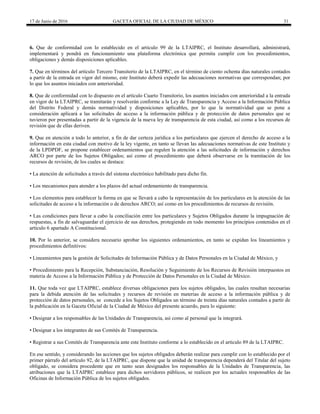 17 de Junio de 2016 GACETA OFICIAL DE LA CIUDAD DE MÉXICO 31
6. Que de conformidad con lo establecido en el artículo 99 de la LTAIPRC, el Instituto desarrollará, administrará,
implementará y pondrá en funcionamiento una plataforma electrónica que permita cumplir con los procedimientos,
obligaciones y demás disposiciones aplicables.
7. Que en términos del artículo Tercero Transitorio de la LTAIPRC, en el término de ciento ochenta días naturales contados
a partir de la entrada en vigor del mismo, este Instituto deberá expedir las adecuaciones normativas que correspondan; por
lo que los asuntos iniciados con anterioridad.
8. Que de conformidad con lo dispuesto en el artículo Cuarto Transitorio, los asuntos iniciados con anterioridad a la entrada
en vigor de la LTAIPRC, se tramitarán y resolverán conforme a la Ley de Transparencia y Acceso a la Información Pública
del Distrito Federal y demás normatividad y disposiciones aplicables, por lo que la normatividad que se pone a
consideración aplicará a las solicitudes de acceso a la información pública y de protección de datos personales que se
tuvieron por presentadas a partir de la vigencia de la nueva ley de transparencia de esta ciudad, así como a los recursos de
revisión que de ellas deriven.
9. Que en atención a todo lo anterior, a fin de dar certeza jurídica a los particulares que ejercen el derecho de acceso a la
información en esta ciudad con motivo de la ley vigente, en tanto se llevan las adecuaciones normativas de este Instituto y
de la LPDPDF, se propone establecer ordenamientos que regulen la atención a las solicitudes de información y derechos
ARCO por parte de los Sujetos Obligados; así como el procedimiento que deberá observarse en la tramitación de los
recursos de revisión, de los cuales se destaca:
• La atención de solicitudes a través del sistema electrónico habilitado para dicho fin.
• Los mecanismos para atender a los plazos del actual ordenamiento de transparencia.
• Los elementos para establecer la forma en que se llevará a cabo la representación de los particulares en la atención de las
solicitudes de acceso a la información o de derechos ARCO; así como en los procedimientos de recursos de revisión.
• Las condiciones para llevar a cabo la conciliación entre los particulares y Sujetos Obligados durante la impugnación de
respuestas, a fin de salvaguardar el ejercicio de sus derechos, protegiendo en todo momento los principios contenidos en el
artículo 6 apartado A Constitucional.
10. Por lo anterior, se considera necesario aprobar los siguientes ordenamientos, en tanto se expidan los lineamientos y
procedimientos definitivos:
• Lineamientos para la gestión de Solicitudes de Información Pública y de Datos Personales en la Ciudad de México, y
• Procedimiento para la Recepción, Substanciación, Resolución y Seguimiento de los Recursos de Revisión interpuestos en
materia de Acceso a la Información Pública y de Protección de Datos Personales en la Ciudad de México.
11. Que toda vez que LTAIPRC, establece diversas obligaciones para los sujetos obligados, las cuales resultan necesarias
para la debida atención de las solicitudes y recursos de revisión en materias de acceso a la información pública y de
protección de datos personales, se concede a los Sujetos Obligados un término de treinta días naturales contados a partir de
la publicación en la Gaceta Oficial de la Ciudad de México del presente acuerdo, para lo siguiente:
• Designar a los responsables de las Unidades de Transparencia, así como al personal que la integrará.
• Designar a los integrantes de sus Comités de Transparencia.
• Registrar a sus Comités de Transparencia ante este Instituto conforme a lo establecido en el artículo 89 de la LTAIPRC.
En ese sentido, y considerando las acciones que los sujetos obligados deberán realizar para cumplir con lo establecido por el
primer párrafo del artículo 92, de la LTAIPRC, que dispone que la unidad de transparencia dependerá del Titular del sujeto
obligado, se considera procedente que en tanto sean designados los responsables de la Unidades de Transparencia, las
atribuciones que la LTAIPRC establece para dichos servidores públicos, se realicen por los actuales responsables de las
Oficinas de Información Pública de los sujetos obligados.
 