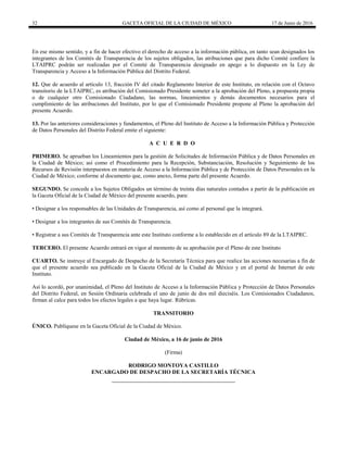 32 GACETA OFICIAL DE LA CIUDAD DE MÉXICO 17 de Junio de 2016
En ese mismo sentido, y a fin de hacer efectivo el derecho de acceso a la información pública, en tanto sean designados los
integrantes de los Comités de Transparencia de los sujetos obligados, las atribuciones que para dicho Comité confiere la
LTAIPRC podrán ser realizadas por el Comité de Transparencia designado en apego a lo dispuesto en la Ley de
Transparencia y Acceso a la Información Pública del Distrito Federal.
12. Que de acuerdo al artículo 13, fracción IV del citado Reglamento Interior de este Instituto, en relación con el Octavo
transitorio de la LTAIPRC, es atribución del Comisionado Presidente someter a la aprobación del Pleno, a propuesta propia
o de cualquier otro Comisionado Ciudadano, las normas, lineamientos y demás documentos necesarios para el
cumplimiento de las atribuciones del Instituto, por lo que el Comisionado Presidente propone al Pleno la aprobación del
presente Acuerdo.
13. Por las anteriores consideraciones y fundamentos, el Pleno del Instituto de Acceso a la Información Pública y Protección
de Datos Personales del Distrito Federal emite el siguiente:
A C U E R D O
PRIMERO. Se aprueban los Lineamientos para la gestión de Solicitudes de Información Pública y de Datos Personales en
la Ciudad de México; así como el Procedimiento para la Recepción, Substanciación, Resolución y Seguimiento de los
Recursos de Revisión interpuestos en materia de Acceso a la Información Pública y de Protección de Datos Personales en la
Ciudad de México; conforme al documento que, como anexo, forma parte del presente Acuerdo.
SEGUNDO. Se concede a los Sujetos Obligados un término de treinta días naturales contados a partir de la publicación en
la Gaceta Oficial de la Ciudad de México del presente acuerdo, para:
• Designar a los responsables de las Unidades de Transparencia, así como al personal que la integrará.
• Designar a los integrantes de sus Comités de Transparencia.
• Registrar a sus Comités de Transparencia ante este Instituto conforme a lo establecido en el artículo 89 de la LTAIPRC.
TERCERO. El presente Acuerdo entrará en vigor al momento de su aprobación por el Pleno de este Instituto
CUARTO. Se instruye al Encargado de Despacho de la Secretaría Técnica para que realice las acciones necesarias a fin de
que el presente acuerdo sea publicado en la Gaceta Oficial de la Ciudad de México y en el portal de Internet de este
Instituto.
Así lo acordó, por unanimidad, el Pleno del Instituto de Acceso a la Información Pública y Protección de Datos Personales
del Distrito Federal, en Sesión Ordinaria celebrada el uno de junio de dos mil dieciséis. Los Comisionados Ciudadanos,
firman al calce para todos los efectos legales a que haya lugar. Rúbricas.
TRANSITORIO
ÚNICO. Publíquese en la Gaceta Oficial de la Ciudad de México.
Ciudad de México, a 16 de junio de 2016
(Firma)
RODRIGO MONTOYA CASTILLO
ENCARGADO DE DESPACHO DE LA SECRETARÍA TÉCNICA
 