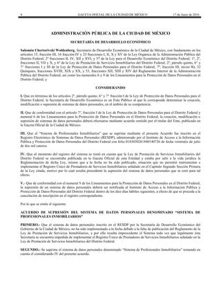 4 GACETA OFICIAL DE LA CIUDAD DE MÉXICO 17 de Junio de 2016
ADMINISTRACIÓN PÚBLICA DE LA CIUDAD DE MÉXICO
SECRETARÍA DE DESARROLLO ECONÓMICO
Salomón Chertorivski Woldenberg, Secretario de Desarrollo Económico de la Ciudad de México, con fundamento en los
artículos 15, fracción III, 16 fracción IV y 25 fracciones I, II, X y XV de la Ley Orgánica de la Administración Pública del
Distrito Federal; 2º fracciones II, IV, XII y XVI, y 57 de la Ley para el Desarrollo Económico del Distrito Federal; 1º, 2º,
fracciones II, VII y X, y 6º de la Ley de Prestación de Servicios Inmobiliarios del Distrito Federal; 2º, párrafo quinto, 6° y
7° fracciones I y III de la Ley de Protección de Datos Personales para el Distrito Federal; 7º, fracción III, inciso B), 32
Quinquies, fracciones XVIII, XIX y XX, y 53, fracciones XII, XIII y XIV del Reglamento Interior de la Administración
Pública del Distrito Federal; así como los numerales 6 y 9 de los Lineamientos para la Protección de Datos Personales en el
Distrito Federal; y
CONSIDERANDO
I. Que en términos de los artículos 2º, párrafo quinto, 6° y 7° fracción I de la Ley de Protección de Datos Personales para el
Distrito Federal, la Secretaría de Desarrollo Económico es un Ente Público al que le corresponde determinar la creación,
modificación o supresión de sistemas de datos personales, en el ámbito de su competencia.
II. Que de conformidad con el artículo 7°, fracción I de la Ley de Protección de Datos Personales para el Distrito Federal y
numeral 6 de los Lineamientos para la Protección de Datos Personales en el Distrito Federal, la creación, modificación o
supresión de sistemas de datos personales deberá efectuarse mediante acuerdo emitido por el titular del Ente, publicado en
la Gaceta Oficial de la Ciudad de México.
III. Que el “Sistema de Profesionales Inmobiliarios” que se suprime mediante el presente Acuerdo fue inscrito en el
Registro Electrónico de Sistemas de Datos Personales (RESDP), administrado por el Instituto de Acceso a la Información
Pública y Protección de Datos Personales del Distrito Federal con folio 0103030261840140726 de fecha veintiséis de julio
de dos mil catorce.
IV. Que al momento del registro del sistema se tomó en cuenta que la Ley de Prestación de Servicios Inmobiliarios del
Distrito Federal se encontraba publicada en la Gaceta Oficial de esta Entidad y estaba por salir a la vida jurídica la
Reglamentación de dicha Ley, mismo que a la fecha no ha sido publicado, situación que no permitió instrumentar e
implementar el Registro Único de Prestadores de Servicios Inmobiliarios señalado en el Capítulo Segundo Sección Primera
de la Ley citada, motivo por lo cual resulta procedente la supresión del sistema de datos personales que se creó para tal
efecto.
V.- Que de conformidad con el numeral 9 de los Lineamientos para la Protección de Datos Personales en el Distrito Federal,
la supresión de un sistema de datos personales deberá ser notificada al Instituto de Acceso a la Información Pública y
Protección de Datos Personales del Distrito Federal dentro de los diez días hábiles siguientes, a efecto de que se proceda a la
cancelación de inscripción en el registro correspondiente.
Por lo que se emite el siguiente:
ACUERDO DE SUPRESIÓN DEL SISTEMA DE DATOS PERSONALES DENOMINADO “SISTEMA DE
PROFESIONALES INMOBILIARIOS”
PRIMERO.- Que el sistema de datos personales inscrito en el RESDP por la Secretaría de Desarrollo Económico del
Gobierno de la Ciudad de México, no ha sido implementado a la fecha debido a la falta de publicación del Reglamento de la
Ley de Prestación de Servicios Inmobiliarios, y por ello resulta improcedente el Sistema toda vez que legalmente ésta
Secretaría se encuentra impedida de implementar el Registro Único de Prestadores de Servicios Inmobiliarios señalado en la
Ley de Prestación de Servicios Inmobiliarios del Distrito Federal.
SEGUNDO.- Se suprime el sistema de datos personales denominado “Sistema de Profesionales Inmobiliarios” tomando en
cuenta el considerando IV del presente acuerdo.
 