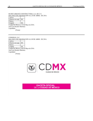 44 GACETA OFICIAL DE LA CIUDAD DE MÉXICO 17 de Junio de 2016
RUIDO URBANO CONSTRUCTORA, S.A. DE C.V.
BALANCE DE LIQUIDACION AL 26 DE ABRIL DE 2016.
Activo
Efectivo en caja $0
Pasivo
Capital $0
Ciudad De México a 12 de Mayo de 2016.
José Luis Rosales Martínez
Liquidador
(Firma)
COSSERAV, S.C.
BALANCE DE LIQUIDACION AL 08 DE ABRIL DE 2016.
Activo
Efectivo en caja $0
Pasivo
Capital $0
Ciudad De México a 04 de Mayo de 2016.
José Luis Rosales Martínez
Liquidador
(Firma)
 
