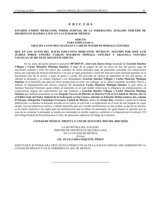 17 de Junio de 2016 GACETA OFICIAL DE LA CIUDAD DE MÉXICO 45
E D I C T O S
ESTADOS UNIDOS MEXICANOS, PODER JUDICIAL DE LA FEDERACIÓN, JUZGADO TERCERO DE
DISTRITO EN MATERIA CIVIL EN LA CIUDAD DE MÉXICO.
EDICTO
PARA EMPLAZAR A:
GRACIELA SÁNCHEZ VILLEGAS Y CARLOS MAURICIO MIMIAGA SÁNCHEZ.
QUE EN LOS AUTOS DEL JUICIO EJECUTIVO MERCANTIL 507/2015-IV, SEGUIDO POR JOSÉ LUIS
JUÁREZ JORGE CONTRA CARLOS MAURICIO MIMIAGA SÁNCHEZ Y GRACIELA SÁNCHEZ
VILLEGAS, SE DICTÓ EL SIGUIENTE EDICTO:
En los autos del juicio ejecutivo mercantil 507/2015-IV, José Luis Juárez Jorge demandó de Graciela Sánchez
Villegas y Carlos Mauricio Mimiaga Sánchez, el pago de un pagaré de uno de enero de dos mil quince; pago de
seiscientos ochenta y ocho mil pesos, por concepto de suerte principal; pago de quinientos cincuenta mil cuatrocientos
pesos, por concepto de intereses moratorios y los que se sigan generando a razón del siete por ciento mensual pactados en el
documento base de la acción; y pago de gastos y costas. Por proveído de catorce de septiembre de dos mil quince, se
admitió la demanda y se ordenó emplazar a los demandados Graciela Sánchez Villegas y Carlos Mauricio Mimiaga
Sánchez en el domicilio que para tal efecto proporcionó el actor: sin embargo, no se obtuvo resultado favorable. Previo a
ordenar el emplazamiento por edictos, respecto del demandado Carlos Mauricio Mimiaga Sánchez se giró oficio al
Instituto Nacional Electoral, quien señaló un domicilio en el cual resultó infructuosa la diligencia de emplazamiento; en
consecuencia, hágase del conocimiento por este conducto a Graciela Sánchez Villegas y Carlos Mauricio Mimiaga
Sánchez que deberán presentarse en este Juzgado Tercero de Distrito en Materia Civil en la Ciudad de México, sito en
el Edifico Sede del Poder Judicial de la Federación en San Lázaro, ubicado en Eduardo Molina número dos, colonia
El Parque, Delegación Venustiano Carranza, Ciudad de México, dentro de treinta días, contados a partir de la última
publicación, a contestar la demanda incoada en su contra, la cual está a su disposición en el local de este juzgado en copia
simple, con sus respectivos anexos, y señalar domicilio para oír y recibir notificaciones en ésta ciudad, ya que de no hacerlo,
se les harán conforme a las reglas para las notificaciones que no deban ser personales; de igual manera se apercibe que en
caso de no contestar la demanda, se tendrá por contestada en sentido negativo, conforme a lo dispuesto por el artículo 332
del Código Federal de Procedimientos Civiles, de aplicación supletoria al Código de Comercio.
CIUDAD DE MÉXICO, TREINTA Y UNO DE MAYO DEL DOS MIL DIECISÉIS.
LA SECRETRIA DEL JUZGADO
TERCERO DE DISTRITO EN MATERIA CIVIL
EN LA CIUDAD DE MÉXICO
(Firma)
LIC. ELVIA LIDIA ESQUIVEL PÉREZ
EDICTO QUE SE PUBLICARA TRES VECES CONSECUTIVAS EN LA GACETA OFICIAL DEL GOBERNÓ DE LA
CIUDAD DE MÉXICO Y EN EL PERIÓDICO EL SOL DE MÉXICO.
 