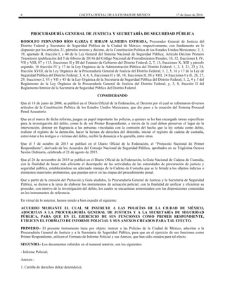 6 GACETA OFICIAL DE LA CIUDAD DE MÉXICO 17 de Junio de 2016
PROCURADURÍA GENERAL DE JUSTICIA Y SECRETARÍA DE SEGURIDAD PÚBLICA
RODOLFO FERNANDO RÍOS GARZA E HIRAM ALMEIDA ESTRADA, Procurador General de Justicia del
Distrito Federal y Secretario de Seguridad Pública de la Ciudad de México, respectivamente, con fundamento en lo
dispuesto por los artículos 21, párrafos noveno y décimo, de la Constitución Política de los Estados Unidos Mexicanos; 2, 3,
39, apartado B, fracción I, y 40 de la Ley General del Sistema Nacional de Seguridad Pública; Artículo Décimo Primero
Transitorio (publicación del 5 de febrero de 2014) del Código Nacional de Procedimientos Penales; 10, 12, fracciones I, IV,
VII y VIII, 87 y 115, fracciones II y III del Estatuto de Gobierno del Distrito Federal; 2, 7, 15, fracciones X, XIII y párrafo
segundo, 16 fracción IV y 17 de la Ley Orgánica de la Administración Pública del Distrito Federal; 1, 2, 3, 21, 23 y 24,
fracción XVIII, de la Ley Orgánica de la Procuraduría General de Justicia del Distrito Federal; 1, 2, 5, 16 y 17 de la Ley de
Seguridad Pública del Distrito Federal; 3, 4, 6, 8, fracciones II y III, 18, fracciones II, III y VIII, 24 fracciones I y II, 26, 27,
29, fracciones I, VI y VII y 45 de la Ley Orgánica de la Secretaría de Seguridad Pública del Distrito Federal; 1, 2, 4 y 5 del
Reglamento de la Ley Orgánica de la Procuraduría General de Justicia del Distrito Federal; y, 3, 8, fracción II del
Reglamento Interior de la Secretaría de Seguridad Pública del Distrito Federal.
CONSIDERANDO
Que el 18 de junio de 2008, se publicó en el Diario Oficial de la Federación, el Decreto por el cual se reformaron diversos
artículos de la Constitución Política de los Estados Unidos Mexicanos, que dio paso a la creación del Sistema Procesal
Penal Acusatorio.
Que en el marco de dicha reforma, juegan un papel importante las policías, a quienes se les han encargado tareas específicas
para la investigación del delito, como la de ser Primer Respondiente, a través de la cual deben preservar el lugar de la
intervención, detener en flagrancia a las personas vinculadas con la comisión del hecho que la ley señala como delito,
realizar el registro de la detención, hacer la lectura de derechos del detenido, iniciar el registro de cadena de custodia,
entrevistar a los testigos o víctimas del delito, recibir la denuncia o la querella, entre otras.
Que el 5 de octubre de 2015 se publicó en el Diario Oficial de la Federación, el “Protocolo Nacional de Primer
Respondiente”, derivado de los Acuerdos del Consejo Nacional de Seguridad Pública, aprobados en su Trigésima Octava
Sesión Ordinaria, celebrada el 21 de agosto de 2015.
Que el 26 de noviembre de 2015 se publicó en el Diario Oficial de la Federación, la Guía Nacional de Cadena de Custodia,
con la finalidad de hacer más eficiente el desempeño de las actividades de las autoridades de procuración de justicia y
seguridad pública, estableciéndose un adecuado manejo de la Cadena de Custodia que se le brinde a los objetos indicios o
elementos materiales probatorios, que puedan servir en las etapas del procedimiento penal.
Que a partir de la emisión del Protocolo y Guía aludidos, la Procuraduría General de Justicia y la Secretaría de Seguridad
Pública, se dieron a la tarea de elaborar los instrumentos de actuación policial, con la finalidad de unificar y eficientar su
proceder, con motivo de la investigación del delito, los cuales se encuentran armonizados con las disposiciones contenidas
en los instrumentos de referencia.
En virtud de lo anterior, hemos tenido a bien expedir el siguiente:
ACUERDO MEDIANTE EL CUAL SE INSTRUYE A LAS POLICÍAS DE LA CIUDAD DE MÉXICO,
ADSCRITAS A LA PROCURADURÍA GENERAL DE JUSTICIA Y A LA SECRETARÍA DE SEGURIDAD
PÚBLICA, PARA QUE EN EL EJERCICIO DE SUS FUNCIONES COMO PRIMER RESPONDIENTE,
UTILICEN EL FORMATO DE INFORME POLICIAL Y SUS ANEXOS CREADOS PARA TAL EFECTO.
PRIMERO.- El presente instrumento tiene por objeto, instruir a las Policías de la Ciudad de México, adscritas a la
Procuraduría General de Justicia y a la Secretaría de Seguridad Pública, para que en el ejercicio de sus funciones como
Primer Respondiente, utilicen el Formato de Informe Policial y sus Anexos, que han sido creados para tal efecto.
SEGUNDO.- Los documentos referidos en el numeral anterior, son los siguientes:
- Informe Policial;
Anexos.-
1. Cartilla de derechos del(a) detenido(a);
 
