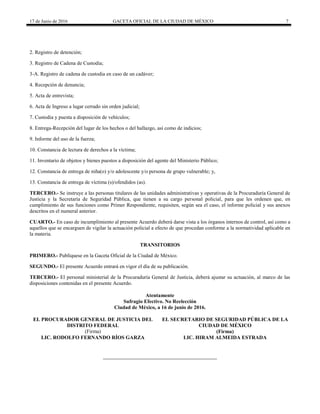17 de Junio de 2016 GACETA OFICIAL DE LA CIUDAD DE MÉXICO 7
2. Registro de detención;
3. Registro de Cadena de Custodia;
3-A. Registro de cadena de custodia en caso de un cadáver;
4. Recepción de denuncia;
5. Acta de entrevista;
6. Acta de Ingreso a lugar cerrado sin orden judicial;
7. Custodia y puesta a disposición de vehículos;
8. Entrega-Recepción del lugar de los hechos o del hallazgo, así como de indicios;
9. Informe del uso de la fuerza;
10. Constancia de lectura de derechos a la víctima;
11. Inventario de objetos y bienes puestos a disposición del agente del Ministerio Público;
12. Constancia de entrega de niña(o) y/o adolescente y/o persona de grupo vulnerable; y,
13. Constancia de entrega de víctima (s)/ofendidos (as).
TERCERO.- Se instruye a las personas titulares de las unidades administrativas y operativas de la Procuraduría General de
Justicia y la Secretaría de Seguridad Pública, que tienen a su cargo personal policial, para que les ordenen que, en
cumplimiento de sus funciones como Primer Respondiente, requisiten, según sea el caso, el informe policial y sus anexos
descritos en el numeral anterior.
CUARTO.- En caso de incumplimiento al presente Acuerdo deberá darse vista a los órganos internos de control, así como a
aquellos que se encarguen de vigilar la actuación policial a efecto de que procedan conforme a la normatividad aplicable en
la materia.
TRANSITORIOS
PRIMERO.- Publíquese en la Gaceta Oficial de la Ciudad de México.
SEGUNDO.- El presente Acuerdo entrará en vigor el día de su publicación.
TERCERO.- El personal ministerial de la Procuraduría General de Justicia, deberá ajustar su actuación, al marco de las
disposiciones contenidas en el presente Acuerdo.
Atentamente
Sufragio Efectivo. No Reelección
Ciudad de México, a 16 de junio de 2016.
EL PROCURADOR GENERAL DE JUSTICIA DEL
DISTRITO FEDERAL
(Firma)
LIC. RODOLFO FERNANDO RÍOS GARZA
EL SECRETARIO DE SEGURIDAD PÚBLICA DE LA
CIUDAD DE MÉXICO
(Firma)
LIC. HIRAM ALMEIDA ESTRADA
 