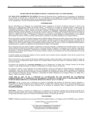 8 GACETA OFICIAL DE LA CIUDAD DE MÉXICO 17 de Junio de 2016
SECRETARÍA DE DESARROLLO RURAL Y EQUIDAD PARA LAS COMUNIDADES
LIC. ROSA ICELA RODRÍGUEZ VELÁZQUEZ, Secretaria de Desarrollo Rural y Equidad para las Comunidades, con fundamento
en los artículos 15 fracción XX, 16 fracciones III y IV, y 23 Quintus de la Ley Orgánica de la Administración Pública del Distrito
Federal; 26 fracción X del Reglamento Interior de la Administración Pública del Distrito Federal; artículos 2, 3 y 14 fracción XVII de la
Ley de Transparencia y Acceso a la Información Pública del Distrito Federal y:
CONSIDERANDO
Que de conformidad con lo dispuesto en la normatividad vigente, expresado en el Artículo 23 Quintus, fracciones I y II de la Ley
Orgánica de la Administración Pública del Distrito Federal, es facultad de la Secretaría de Desarrollo Rural y Equidad para las
Comunidades (SEDEREC) formular, ejecutar, evaluar las políticas y programas en materia de turismo alternativo en un contexto de
salvaguarda del patrimonio cultural y natural de la entidad, enfocados a la habilitación, mejoramiento, equipamiento y promoción de
espacios dedicados al turismo alternativo. Es por ello que se conviene entre la SEDEREC y FONATUR (Fondo Nacional de Fomento al
Turismo) el establecimiento del “Programa de Desarrollo Turístico Alternativo y Sustentable de Pueblos Originarios de la Ciudad de
México en: Milpa Alta y Tláhuac”. El propósito es fortalecer y posicionar en forma ordenada la actividad turística a nivel regional,
aprovechando los atractivos turísticos naturales, patrimoniales y culturales en los Pueblos Originarios de la Ciudad de México.
Que la zona donde se localizan los Pueblos Originarios de la Ciudad de México objeto de este estudio, incluye áreas de alto valor turístico
y gran potencial de desarrollo con atractivos naturales como bosques, montañas y cuerpos de agua, además de contar con tradiciones, un
bagaje cultural imponente, arquitectura colonial y pasado histórico; todo ello teñido con el colorido de tradiciones ancestrales que se
mantienen vivas por el cuidado y orgullo de sus habitantes, brindan elementos para convertir a la zona en un importante destino turístico y
simultáneamente se coadyuve a la ampliación de oportunidades de empleo y de autoempleo.
Que el programa tiene como objetivo impulsar integralmente el desarrollo ordenado y sustentable de la actividad turística en la zona de
estudio, mediante la definición de estrategias, acciones e inversiones factibles de impulsar en escenarios de corto, mediano y largo plazo,
que deriven en proyectos detonadores y propuestas de actividades turísticas novedosas y de calidad, bajo criterios de conservación,
mejoramiento y rescate del medio ambiente en los entornos naturales y urbanos, en concordancia con las normas ambientales en las zonas
de suelo de conservación.
El estudio contiene las acciones para impulsar el área en cuestión como un destino turístico sustentable a través del uso racional de los
recursos en beneficio de sus habitantes.
Para lo cual se llevó a cabo el acopio de información estadística existente, estudios relacionados, visitas técnicas y trabajo de campo; así
como la revisión de las disposiciones legales vigentes en la Ciudad de México mismas que inciden en el desarrollo turístico y urbano de
las zonas de estudio.
El programa está integrado por 4 proyectos detonadores en las 2 Delegaciones. En Milpa Alta el Parador Turístico de San Pedro
Atocpan y el Agro Parque del Nopal y en Tláhuac el Embarcadero de los Reyes Aztecas y la Expo Sur .
En virtud de lo anterior es que el Gobierno de la Ciudad de México a través de la Secretaría de Desarrollo Rural y Equidad para las
Comunidades, como una acción afirmativa en favor de salvaguarda del patrimonio cultural y natural, enfocados al mejoramiento,
equipamiento y promoción de espacios dedicados al turismo alternativo de las delegaciones rurales de la Ciudad de México, coadyuvará
en el “Programa de Desarrollo Turístico Alternativo y Sustentable de Pueblos Originarios de la Ciudad de México en: Milpa Alta y
Tláhuac ”, para lo cual emite el siguiente:
AVISO POR EL QUE SE DA A CONOCER LA CULMINACIÓN DE LOS ESTUDIOS DE FACTIBILIDAD
CORRESPONDIENTES AL PROGRAMA DE DESARROLLO TURÍSTICO ALTERNATIVO Y SUSTENTABLE DE LOS
PUEBLOS ORIGINARIOS DE LA CIUDAD DE MÉXICO EN: MILPA ALTA Y TLÁHUAC.
PRIMERO.- Se da a conocer que se culminaron los Estudio de factibilidad del Programa de Desarrollo Turístico Alternativo y
Sustentable de los Pueblos Originarios de la Ciudad de México en: Milpa Alta y Tláhuac, mismos que se encuentran publicados en su
versión compendiada en la liga del portal electrónico de la Secretaría de Desarrollo Rural y Equidad para las Comunidades
www.sederec.df.gob.mx.
SEGUNDO.- Asimismo, se informa a la ciudadanía que se continuará con las gestiones necesarias para la puesta en marcha de los
proyectos ubicados en Milpa Alta y Tláhuac: Embarcadero de los Reyes Aztecas, Expo Sur, El Parador Turístico de San Pedro Atocpan y
el Agro Parque del Nopal, a partir de los Estudio de factibilidad referido en la cláusula que antecede.
TRANSITORIO
ÚNICO.- Publíquese el presente aviso en la Gaceta Oficial de la Ciudad de México y en la página web de la SEDEREC para su difusión.
Ciudad de México, a 16 de junio de 2016
(Firma)
______________________________________________
LIC. ROSA ICELA RODRÍGUEZ VELÁZQUEZ
SECRETARIA DE DESARROLLO RURAL Y
EQUIDAD PARA LAS COMUNIDADES
 