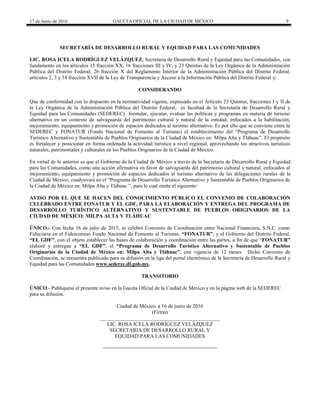 17 de Junio de 2016 GACETA OFICIAL DE LA CIUDAD DE MÉXICO 9
SECRETARÍA DE DESARROLLO RURAL Y EQUIDAD PARA LAS COMUNIDADES
LIC. ROSA ICELA RODRÍGUEZ VELÁZQUEZ, Secretaria de Desarrollo Rural y Equidad para las Comunidades, con
fundamento en los artículos 15 fracción XX, 16 fracciones III y IV, y 23 Quintus de la Ley Orgánica de la Administración
Pública del Distrito Federal; 26 fracción X del Reglamento Interior de la Administración Pública del Distrito Federal;
artículos 2, 3 y 14 fracción XVII de la Ley de Transparencia y Acceso a la Información Pública del Distrito Federal y:
CONSIDERANDO
Que de conformidad con lo dispuesto en la normatividad vigente, expresado en el Artículo 23 Quintus, fracciones I y II de
la Ley Orgánica de la Administración Pública del Distrito Federal, es facultad de la Secretaría de Desarrollo Rural y
Equidad para las Comunidades (SEDEREC) formular, ejecutar, evaluar las políticas y programas en materia de turismo
alternativo en un contexto de salvaguarda del patrimonio cultural y natural de la entidad, enfocados a la habilitación,
mejoramiento, equipamiento y promoción de espacios dedicados al turismo alternativo. Es por ello que se conviene entre la
SEDEREC y FONATUR (Fondo Nacional de Fomento al Turismo) el establecimiento del “Programa de Desarrollo
Turístico Alternativo y Sustentable de Pueblos Originarios de la Ciudad de México en: Milpa Alta y Tláhuac”. El propósito
es fortalecer y posicionar en forma ordenada la actividad turística a nivel regional, aprovechando los atractivos turísticos
naturales, patrimoniales y culturales en los Pueblos Originarios de la Ciudad de México.
En virtud de lo anterior es que el Gobierno de la Ciudad de México a través de la Secretaría de Desarrollo Rural y Equidad
para las Comunidades, como una acción afirmativa en favor de salvaguarda del patrimonio cultural y natural, enfocados al
mejoramiento, equipamiento y promoción de espacios dedicados al turismo alternativo de las delegaciones rurales de la
Ciudad de México, coadyuvará en el “Programa de Desarrollo Turístico Alternativo y Sustentable de Pueblos Originarios de
la Ciudad de México en: Milpa Alta y Tláhuac ”, para lo cual emite el siguiente:
AVISO POR EL QUE SE HACEN DEL CONOCIMIENTO PÚBLICO EL CONVENIO DE COLABORACIÓN
CELEBRADO ENTRE FONATUR Y EL GDF, PARA LA ELABORACIÓN Y ENTREGA DEL PROGRAMA DE
DESARROLLO TURÍSTICO ALTERNATIVO Y SUSTENTABLE DE PUEBLOS ORIGINARIOS DE LA
CIUDAD DE MÉXICO: MILPA ALTA Y TLÁHUAC
ÚNICO.- Con fecha 16 de julio de 2015, se celebró Convenio de Coordinación entre Nacional Financiera, S.N.C. como
Fiduciaria en el Fideicomiso Fondo Nacional de Fomento al Turismo, “FONATUR”, y el Gobierno del Distrito Federal,
“EL GDF”, con el objeto establecer las bases de colaboración y coordinación entre las partes, a fin de que “FONATUR”
elaboré y entregue a “EL GDF”, el “Programa de Desarrollo Turístico Alternativo y Sustentable de Pueblos
Originarios de la Ciudad de México en: Milpa Alta y Tláhuac”, con vigencia de 12 meses. Dicho Convenio de
Coordinación, se encuentra publicado para su difusión en la liga del portal electrónico de la Secretaría de Desarrollo Rural y
Equidad para las Comunidades www.sederec.df.gob.mx.
TRANSITORIO
ÚNICO.- Publíquese el presente aviso en la Gaceta Oficial de la Ciudad de México y en la página web de la SEDEREC
para su difusión.
Ciudad de México, a 16 de junio de 2016
(Firma)
______________________________________________
LIC. ROSA ICELA RODRÍGUEZ VELÁZQUEZ
SECRETARIA DE DESARROLLO RURAL Y
EQUIDAD PARA LAS COMUNIDADES
 