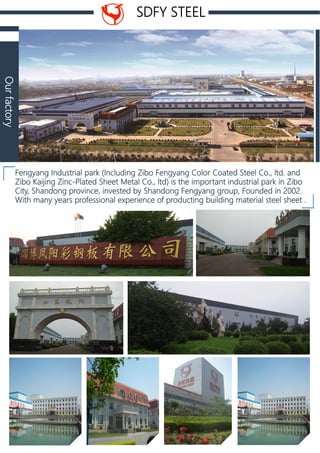 SDFY STEEL
Fengyang Industrial park (Including Zibo Fengyang Color Coated Steel Co., ltd. and
Zibo Kaijing Zinc-Plated Sheet Metal Co., ltd) is the important industrial park in Zibo
City, Shandong province, invested by Shandong Fengyang group, Founded in 2002.
With many years professional experience of producting building material steel sheet .
Ourfactory
 